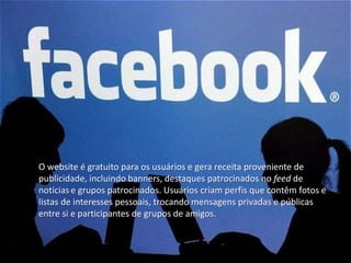 O website é gratuito para os usuários e gera receita proveniente de 
publicidade, incluindo banners, destaques patrocinados no feed de 
notícias e grupos patrocinados. Usuários criam perfis que contêm fotos e 
listas de interesses pessoais, trocando mensagens privadas e públicas 
entre si e participantes de grupos de amigos. 
 