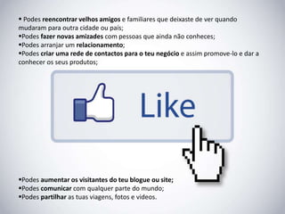  Podes reencontrar velhos amigos e familiares que deixaste de ver quando 
mudaram para outra cidade ou país; 
Podes fazer novas amizades com pessoas que ainda não conheces; 
Podes arranjar um relacionamento; 
Podes criar uma rede de contactos para o teu negócio e assim promove-lo e dar a 
conhecer os seus produtos; 
Podes aumentar os visitantes do teu blogue ou site; 
Podes comunicar com qualquer parte do mundo; 
Podes partilhar as tuas viagens, fotos e videos. 
 