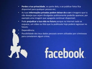 • Perdes a tua privacidade, ou parte dela, e ao publicar fotos fica 
disponível para qualquer pessoa ver; 
• As tuas informações privadas podem deixar de o ser e imagens que tu 
não desejas que sejam divulgadas publicamente poderão aparecer, por 
exemplo uma imagem que apagaste continuar disponível; 
• Pode prejudicar a tua vida no futuro porque na Internet nada se 
esquece, um vídeo ou foto que tu publicaste hoje poderá regressar no 
futuro; 
• Dependência; 
• Possibilidade dos teus dados pessoais serem utilizados por criminosos 
para cometerem algum crime; 
 