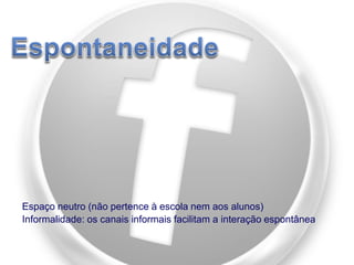 Espaço neutro (não pertence à escola nem aos alunos)
Informalidade: os canais informais facilitam a interação espontânea

 