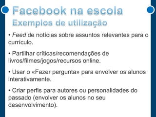 • Feed de notícias sobre assuntos relevantes para o
currículo.
• Partilhar críticas/recomendações de
livros/filmes/jogos/recursos online.

• Usar o «Fazer pergunta» para envolver os alunos
interativamente.
• Criar perfis para autores ou personalidades do
passado (envolver os alunos no seu
desenvolvimento).

 