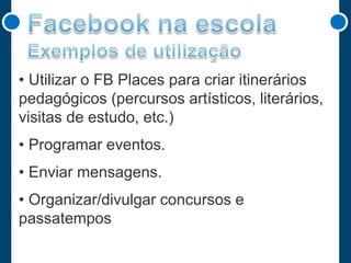 • Utilizar o FB Places para criar itinerários
pedagógicos (percursos artísticos, literários,
visitas de estudo, etc.)
• Programar eventos.
• Enviar mensagens.
• Organizar/divulgar concursos e
passatempos

 