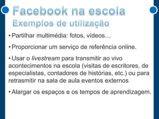• Partilhar multimédia: fotos, vídeos…
• Proporcionar um serviço de referência online.
• Usar o livestream para transmitir ao vivo
acontecimentos na escola (visitas de escritores, de
especialistas, contadores de histórias, etc.) ou para
retrasmitir na sala de aula eventos externos

• Alargar os espaços e os tempos de aprendizagem.

 
