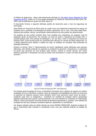 19
A Política de Segurança - Risco está plenamente alinhada ao The Open Group Standard for Risk
Taxonomy (O-RT), versão 2.0. É uma versão atualizada do Padrão de Taxonomia de Risco (Doc. No.
C081) que foi publicado em janeiro de 2009, figura 23.
O documento fornece a seguinte definição padrão de taxonomia para o risco de segurança da
informação:
Este Padrão de Taxonomia de Risco deve ser usado como uma referência fundamental do espaço do
problema que a profissão é encarregada de ajudar a gerenciar; isto é, risco. Com base nesta base,
métodos para análise, cálculo, comunicação e gerenciamento de risco podem ser desenvolvidos.
Os analistas de risco podem escolher fazer suas medidas e/ou estimativas em qualquer nível de
abstração dentro da taxonomia. Por exemplo, ao invés de medir a Frequência de Contato (CF), o
analista poderia subir uma camada de abstração e, em vez disso, medir a Frequência do Evento de
Ameaça (TEF). Essa escolha pode ser conduzida pela natureza ou volume de dados disponíveis, ou
o tempo disponível para realizar a análise (ou seja, as análises em camadas mais profundas de
abstração demoram).
Embora os termos "risco" e "gerenciamento de riscos" signifiquem coisas diferentes para pessoas
diferentes, este Padrão pretende ser aplicado ao problema de gerenciar a frequência e a magnitude
da perda que decorrem de uma ameaça (seja humano, animal ou evento natural). Em outras
palavras, gerenciar "a frequência com que as coisas ruins acontecem e o quão ruim elas são quando
ocorrem".
Figura 23: Política de Segurança ORT- visão Segurança
No contexto geral da gestão de riscos, é importante reconhecer que o objetivo do negócio em realizar
avaliações de risco é identificar e estimar níveis de exposição à probabilidade de perda, de modo que
os gerentes de negócios possam tomar decisões sobre como gerenciar esses riscos de perda -
aceitando cada risco ou mitigando-o - investindo em medidas de proteção interna apropriadas
julgadas suficientes para reduzir a perda potencial a um nível aceitável ou investindo em indenização
externa. Crítico para permitir uma boa tomada de decisões empresariais é, portanto, usar métodos de
avaliação de risco que ofereçam resultados objetivos, significativos e consistentes.
Um desses métodos pode ser obtido através da norma ISO/IEC 38500:2009, ilustrado na figura 24,
que é reconhecido pelo mercado e considerado como uma das melhores práticas da Gestão de
Riscos.
 