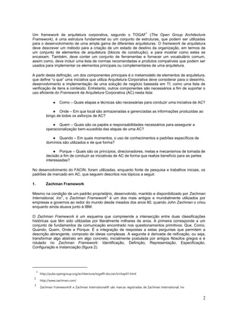 2
Um framework de arquitetura corporativa, segundo o TOGAF
1
(The Open Group Architecture
Framework), é uma estrutura fundamental ou um conjunto de estruturas, que podem ser utilizadas
para o desenvolvimento de uma ampla gama de diferentes arquiteturas. O framework de arquitetura
deve descrever um método para a criação de um estado de destino da organização, em termos de
um conjunto de elementos de arquitetura (blocos de construção), e para mostrar como estes se
encaixam. Também, deve conter um conjunto de ferramentas e fornecer um vocabulário comum,
assim como, deve incluir uma lista de normas recomendadas e produtos compatíveis que podem ser
usados para implementar os elementos principais ou complementares de uma arquitetura.
A partir desta definição, um dos componentes principais é o metamodelo de elementos de arquitetura,
que define “o que” uma iniciativa que utiliza Arquitetura Corporativa deve considerar para o desenho,
desenvolvimento e implementação de uma solução de negócio baseada em TI, como uma lista de
verificação de itens e conteúdo. Entretanto, outros componentes são necessários a fim de suportar o
uso eficiente do Framework de Arquitetura Corporativa (AC) nesta lista:
● Como – Quais etapas e técnicas são necessárias para conduzir uma iniciativa de AC?
● Onde – Em que local são armazenadas e gerenciadas as informações produzidas ao
longo de todos os esforços de AC?
● Quem – Quais são os papéis e responsabilidades necessários para assegurar a
operacionalização bem-sucedida das etapas de uma AC?
● Quando – Em quais momentos, o uso de conhecimentos e padrões específicos de
domínios são utilizados e de que forma?
● Porque – Quais são os princípios, direcionadores, metas e mecanismos de tomada de
decisão a fim de conduzir as iniciativas de AC de forma que realize benefício para as partes
interessadas?
No desenvolvimento do FACIN, foram utilizadas, enquanto fonte de pesquisa e trabalhos iniciais, os
padrões de mercado em AC, que seguem descritos nos tópicos a seguir.
1. Zachman Framework
Mesmo na condição de um padrão proprietário, desenvolvido, mantido e disponibilizado por Zachman
International, Inc
2
, o Zachman Framework
3
é um dos mais antigos e mundialmente utilizados por
empresas e governos ao redor do mundo desde meados dos anos 80, quando John Zachman o criou
enquanto ainda atuava junto à IBM.
O Zachman Framework é um esquema que compreende a intersecção entre duas classificações
históricas que têm sido utilizadas por literalmente milhares de anos. A primeira corresponde a um
conjunto de fundamentos da comunicação encontrado nos questionamentos primitivos: Que, Como,
Quando, Quem, Onde e Porque. É a integração de respostas a estas perguntas que permitem a
descrição abrangente, composto de ideias complexas. A segunda é derivada de reificação, ou seja,
transformar algo abstrato em algo concreto, inicialmente postulada por antigos filósofos gregos e é
rotulado no Zachman Framework: Identificação, Definição, Representação, Especificação,
Configuração e Instanciação (figura 2).
1
http://pubs.opengroup.org/architecture/togaf9-doc/arch/chap01.html
2
http://www.zachman.com/
3
Zachman Framework® e Zachman International® são marcas registradas de Zachman International, Inc
 