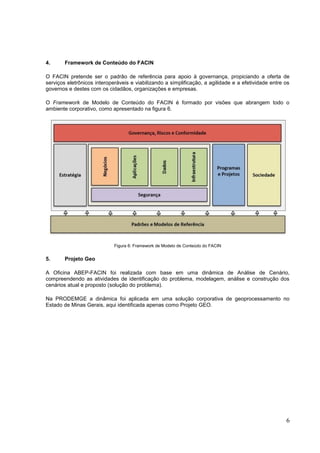 6
4. Framework de Conteúdo do FACIN
O FACIN pretende ser o padrão de referência para apoio à governança, propiciando a oferta de
serviços eletrônicos interoperáveis e viabilizando a simplificação, a agilidade e a efetividade entre os
governos e destes com os cidadãos, organizações e empresas.
O Framework de Modelo de Conteúdo do FACIN é formado por visões que abrangem todo o
ambiente corporativo, como apresentado na figura 6.
Figura 6: Framework de Modelo de Conteúdo do FACIN
5. Projeto Geo
A Oficina ABEP-FACIN foi realizada com base em uma dinâmica de Análise de Cenário,
compreendendo as atividades de identificação do problema, modelagem, análise e construção dos
cenários atual e proposto (solução do problema).
Na PRODEMGE a dinâmica foi aplicada em uma solução corporativa de geoprocessamento no
Estado de Minas Gerais, aqui identificada apenas como Projeto GEO.
 