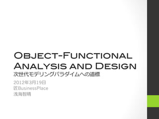 Object-Functional!
Analysis and Design!
次世代モデリングパラダイムへの道標
2012年3⽉月19⽇日
匠BusinessPlace
浅海智晴
 