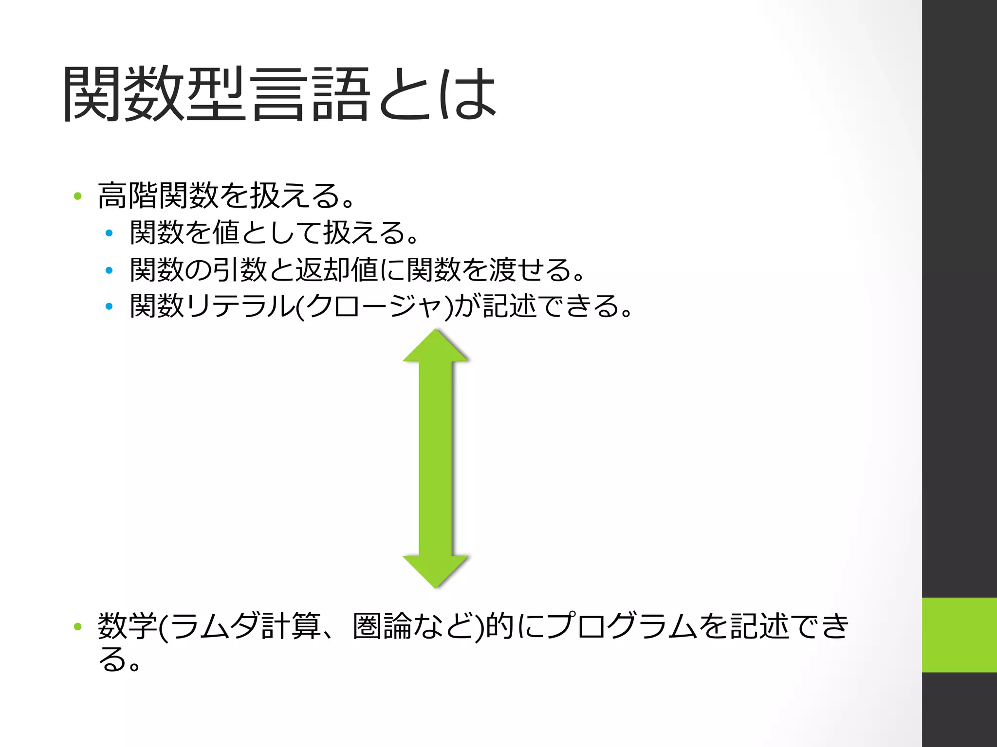 関数型⾔言語とは
•  ⾼高階関数を扱える。
 •  関数を値として扱える。
 •  関数の引数と返却値に関数を渡せる。
 •  関数リテラル(クロージャ)が記述できる。




•  数学(ラムダ計算、圏論など)的にプログラムを記述でき
   る。
 