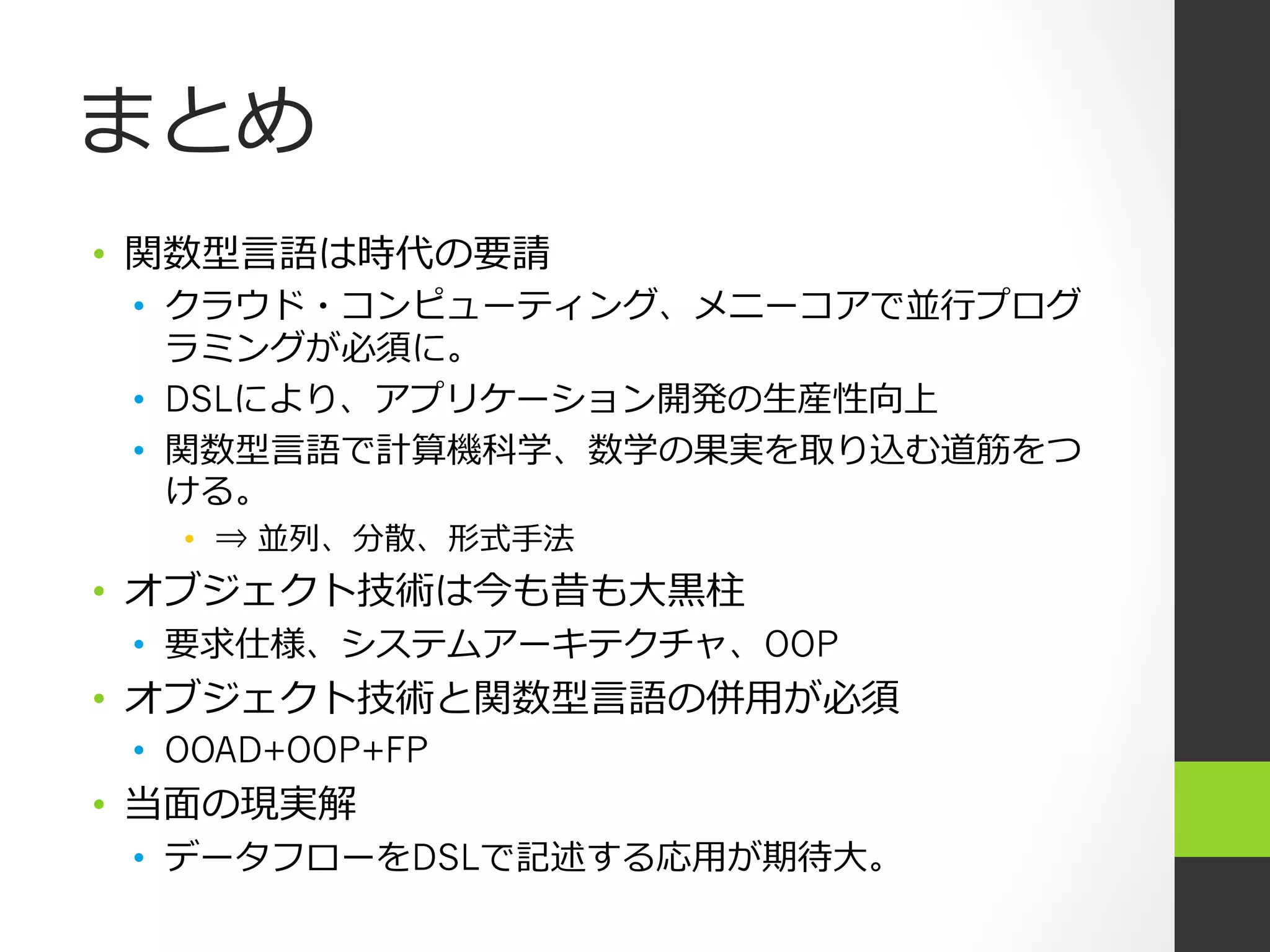 まとめ
•  関数型⾔言語は時代の要請
 •  クラウド・コンピューティング、メニーコアで並⾏行行プログ
    ラミングが必須に。
 •  DSLにより、アプリケーション開発の⽣生産性向上
 •  関数型⾔言語で計算機科学、数学の果実を取り込む道筋をつ
    ける。
   •  ⇒ 並列、分散、形式⼿手法
•  オブジェクト技術は今も昔も⼤大⿊黒柱
 •  要求仕様、システムアーキテクチャ、OOP
•  オブジェクト技術と関数型⾔言語の併⽤用が必須
 •  OOAD+OOP+FP
•  当⾯面の現実解
 •  データフローをDSLで記述する応⽤用が期待⼤大。
 