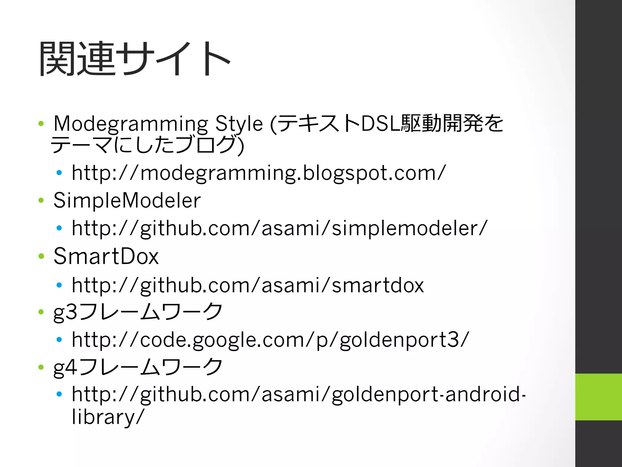 関連サイト
•  Modegramming Style (テキストDSL駆動開発を
   テーマにしたブログ)
   •  http://modegramming.blogspot.com/
•  SimpleModeler
   •  http://github.com/asami/simplemodeler/
•  SmartDox
   •  http://github.com/asami/smartdox
•  g3フレームワーク
   •  http://code.google.com/p/goldenport3/
•  g4フレームワーク
   •  http://github.com/asami/goldenport-android-
      library/
 