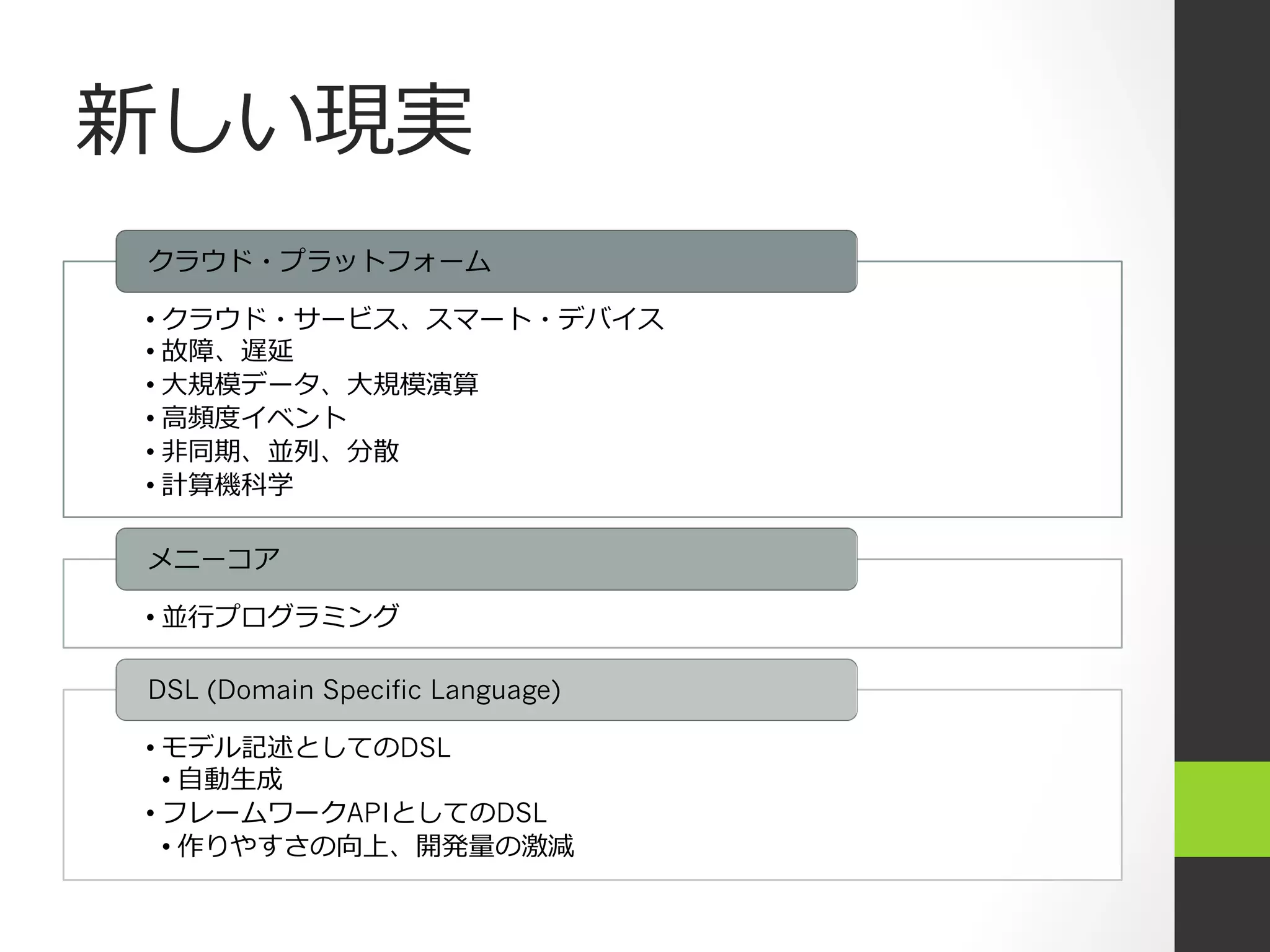 新しい現実
クラウド・プラットフォーム

•  クラウド・サービス、スマート・デバイス
•  故障、遅延
•  ⼤大規模データ、⼤大規模演算
•  ⾼高頻度イベント
•  ⾮非同期、並列、分散
•  計算機科学

メニーコア

•  並⾏行行プログラミング

DSL (Domain Specific Language)

•  モデル記述としてのDSL
   •  ⾃自動⽣生成
•  フレームワークAPIとしてのDSL
   •  作りやすさの向上、開発量の激減
 