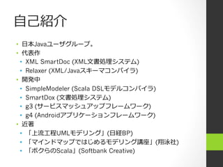 ⾃自⼰己紹介
•  ⽇日本Javaユーザグループ。
•  代表作
  •  XML SmartDoc (XML⽂文書処理システム)
  •  Relaxer (XML/Javaスキーマコンパイラ)
•  開発中
  •  SimpleModeler (Scala DSLモデルコンパイラ)
  •  SmartDox (⽂文書処理システム)
  •  g3 (サービスマッシュアップフレームワーク)
  •  g4 (Androidアプリケーションフレームワーク)
•  近著
  •  「上流⼯工程UMLモデリング」(⽇日経BP)
  •  「マインドマップではじめるモデリング講座」(翔泳社)
  •  「ボクらのScala」(Softbank Creative)
 