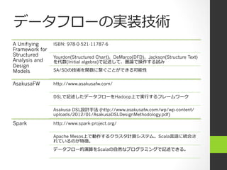 データフローの実装技術
A Unifiying     ISBN: 978-0-521-11787-6
Framework for
Structured      Yourdon(Structured Chart)、DeMarco(DFD)、Jackson(Structure Text)
Analysis and    を代数(Initial algebra)で記述して、圏論で操作する試み
Design
Models          SA/SDの技術を関数に繋ぐことができる可能性


AsakusaFW       http://www.asakusafw.com/

                DSLで記述したデータフローをHadoop上で実⾏行行するフレームワーク

                Asakusa DSL設計⼿手法 (http://www.asakusafw.com/wp/wp-content/
                uploads/2012/01/AsakusaDSLDesignMethodology.pdf)

Spark           http://www.spark-project.org/

                Apache Mesos上で動作するクラスタ計算システム。Scala⾔言語に統合さ
                れているのが特徴。
                データフロー的演算をScalaの⾃自然なプログラミングで記述できる。
 