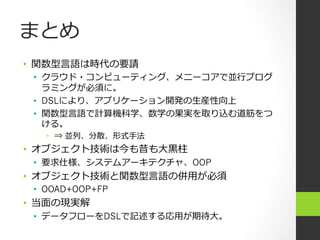 まとめ
•  関数型⾔言語は時代の要請
 •  クラウド・コンピューティング、メニーコアで並⾏行行プログ
    ラミングが必須に。
 •  DSLにより、アプリケーション開発の⽣生産性向上
 •  関数型⾔言語で計算機科学、数学の果実を取り込む道筋をつ
    ける。
   •  ⇒ 並列、分散、形式⼿手法
•  オブジェクト技術は今も昔も⼤大⿊黒柱
 •  要求仕様、システムアーキテクチャ、OOP
•  オブジェクト技術と関数型⾔言語の併⽤用が必須
 •  OOAD+OOP+FP
•  当⾯面の現実解
 •  データフローをDSLで記述する応⽤用が期待⼤大。
 