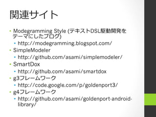 関連サイト
•  Modegramming Style (テキストDSL駆動開発を
   テーマにしたブログ)
   •  http://modegramming.blogspot.com/
•  SimpleModeler
   •  http://github.com/asami/simplemodeler/
•  SmartDox
   •  http://github.com/asami/smartdox
•  g3フレームワーク
   •  http://code.google.com/p/goldenport3/
•  g4フレームワーク
   •  http://github.com/asami/goldenport-android-
      library/
 