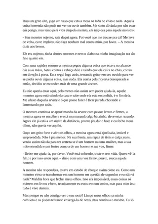 Dou um grito alto, jogo um vaso que esta a mesa ao lado no chão e nada. Aquela
coisa horrenda não pode me ver ou ouvir também. Me sinto aliviada por não estar
em perigo, mas temo pela vida daquela menina, ela implora para aquele monstro:
- Seu monstro nojento, saia daqui agora. Foi você que me trouxe pra cá? Me leve
de volta, eu te imploro, não faça nenhum mal contra mim, por favor. – A menina
dizia aos berros.
Ele era nojento, tinha dentes enormes e nem o diabo na minha imaginação era tão
feio quanto ele.
Com uma rapidez enorme a menina pegou alguma coisa que estava no alcance
das suas mãos, bateu contra a cabeça dele e vendo que ele caíra no chão, correu
em direção à porta. Eu a segui logo atrás, tentando gritar em seu ouvido para ver
se podia ouvir alguma coisa, mas nada. Ela corria pela floresta desesperada e
então, decidiu se esconder atrás de uma grande árvore.
Eu não queria estar aqui, pelo menos não assim sem poder ajuda-la, aquele
monstro agora está saindo da casa e sabe onde ela esta escondida, é o fim dela.
Me afasto daquela arvore e o que posso fazer é ficar parada chorando e
lamentando por tudo.
O monstro continua se aproximando da arvore com passos lentos e firmes, a
menina agora se encolhera e está murmurando algo baixinho, deve estar rezando.
Agora ele já está a um metro de distância, pronto pra dar o bote e eu fecho meus
olhos, não queria ver aquilo.
Ouço um grito forte e abro os olhos, a menina agora está ajoelhada, imóvel e
surpreendida. Não é pra menos. Na sua frente, um rapaz de tênis e calça jeans,
vendo assim não da para ter certeza se é um homem ou uma mulher, mas a sua
mão estendida eram fortes como a de um homem e sua voz, firme:
- Deixe-me ajuda-la, por favor. Você está sofrendo, triste e sem vida. Quero vê-la
feliz e por isso estou aqui. – disse com uma voz firme, porem, rouca aquele
homem.
A menina não respondera, estava em estado de choque assim como eu. Como um
monstro viera se transformar em um homem em questão de segundos e eu não vi
nada? Maldita hora que fechei meus olhos. Isso era impossível, essas coisas só
existem em livros e bem, tecnicamente eu estou em um sonho, mas para mim isso
tudo é vivo demais.
Mas porque eu não consigo ver o seu rosto? Limpo meus olhos na minha
camiseta e os piscos tentando enxerga-lo de novo, mas continua o mesmo. Eu só
 