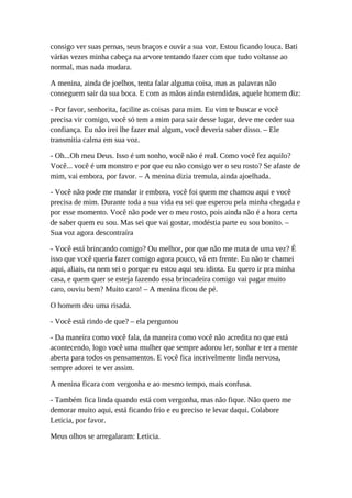 consigo ver suas pernas, seus braços e ouvir a sua voz. Estou ficando louca. Bati
várias vezes minha cabeça na arvore tentando fazer com que tudo voltasse ao
normal, mas nada mudara.
A menina, ainda de joelhos, tenta falar alguma coisa, mas as palavras não
conseguem sair da sua boca. E com as mãos ainda estendidas, aquele homem diz:
- Por favor, senhorita, facilite as coisas para mim. Eu vim te buscar e você
precisa vir comigo, você só tem a mim para sair desse lugar, deve me ceder sua
confiança. Eu não irei lhe fazer mal algum, você deveria saber disso. – Ele
transmitia calma em sua voz.
- Oh...Oh meu Deus. Isso é um sonho, você não é real. Como você fez aquilo?
Você... você é um monstro e por que eu não consigo ver o seu rosto? Se afaste de
mim, vai embora, por favor. – A menina dizia tremula, ainda ajoelhada.
- Você não pode me mandar ir embora, você foi quem me chamou aqui e você
precisa de mim. Durante toda a sua vida eu sei que esperou pela minha chegada e
por esse momento. Você não pode ver o meu rosto, pois ainda não é a hora certa
de saber quem eu sou. Mas sei que vai gostar, modéstia parte eu sou bonito. –
Sua voz agora descontraíra
- Você está brincando comigo? Ou melhor, por que não me mata de uma vez? É
isso que você queria fazer comigo agora pouco, vá em frente. Eu não te chamei
aqui, aliais, eu nem sei o porque eu estou aqui seu idiota. Eu quero ir pra minha
casa, e quem quer se esteja fazendo essa brincadeira comigo vai pagar muito
caro, ouviu bem? Muito caro! – A menina ficou de pé.
O homem deu uma risada.
- Você está rindo de que? – ela perguntou
- Da maneira como você fala, da maneira como você não acredita no que está
acontecendo, logo você uma mulher que sempre adorou ler, sonhar e ter a mente
aberta para todos os pensamentos. E você fica incrivelmente linda nervosa,
sempre adorei te ver assim.
A menina ficara com vergonha e ao mesmo tempo, mais confusa.
- Também fica linda quando está com vergonha, mas não fique. Não quero me
demorar muito aqui, está ficando frio e eu preciso te levar daqui. Colabore
Leticia, por favor.
Meus olhos se arregalaram: Leticia.
 