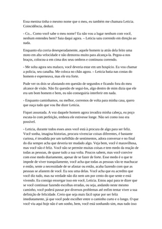 Essa menina tinha o mesmo nome que o meu, eu também me chamara Leticia.
Coincidência, deduzi.
- Co... Como você sabe o meu nome? Eu não vou a lugar nenhum com você,
nenhum entendeu bem? Saia daqui agora. – Leticia saiu correndo em direção ao
nada.
Enquanto ela corria desesperadamente, aquele homem ia atrás dela feito uma
moto em alta velocidade e não demorou muito para alcança-la. Pegou-a nos
braços, colocou-a em cima dos seus ombros e continuou correndo.
- Me solta agora seu maluco, você deveria estar em um hospício. Eu vou chamar
a policia, seu canalha. Me coloca no chão agora. – Leticia batia nas costas do
homem e esperneava, mas ele era forte.
Pude ver os dois se afastando em questão de segundos e ficando fora do meu
alcance de visão. Não fiz questão de segui-los, algo dentro de mim dizia que ele
era um bom homem e bem, eu não conseguiria interferir em nada.
- Enquanto caminhamos, ou melhor, corremos de volta para minha casa, quero
que ouça tudo que vou lhe dizer Leticia.
Fiquei assustada. A voz daquele homem agora invadira minha cabeça, eu poço
escuta-lo com perfeição, embora ele estivesse longe. Não sei como isso era
possível.
- Leticia, durante todos esses anos você está à procura de algo para ser feliz.
Você sonha, imagina historias, procura vivenciar coisas diferentes, é bastante
curiosa, é invadida por um turbilhão de sentimentos, adora conversar e no final
do dia sempre acha que deveria ter mudado algo. Veja bem, você é maravilhosa,
mas você não é feliz. Você não se permite muitas coisas e tem medo da reação de
todas as pessoas, de quase tudo a sua volta. Poucos sabem, mas você convive
com esse medo diariamente, apesar de se fazer de forte. Esse medo é o que te
impede de viver tranquilamente, você acha que todas as pessoas vão te machucar
e então, sente a necessidade de se afastar ou então, acaba fazendo com que as
pessoas se afastem de você. Eu sou uma delas. Você acha que eu acredito que
você diz tudo, mas na verdade não diz nem um por cento do que sente e está
vivendo. Eu consigo enxergar isso em você, Leticia. Estou aqui para te dizer que
se você continuar fazendo escolhas erradas, ou seja, andando neste mesmo
caminho, você poderá passar por diversos problemas até enfim tentar viver a sua
definição de felicidade. Creio que seja mais fácil optar por ser feliz
imediatamente, já que você pode escolher entre o caminho curto e o longo. O que
você viu aqui hoje não é um sonho, bem, você está sonhando sim, mas tudo isso
 