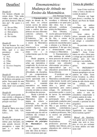 Desafios!                           Etnomatemática:                                         Troca de plantão!
                                      Mudança de Atitude no                                            Jesus Cristo resolveu
Desafio 01                                                                                      voltar a Terra e decidiu vir
Um homem olhando um                   Ensino da Matemática.                                     vestido de médico!
retrato dizia: “Não tenho                                           João Henrique Santana               Procurou um lugar
irmãos, nem irmãs, mas o               A Etnomatemática        uma criança escolha, ela         para descer e escolheu, no
pai deste homem é filho de     surgiu na década de 70,         reconhece a diferença de         Brasil, um Posto de Saúde
meu pai”. De quem é o          com base em críticas            quantidade e vai optar pela      do SUS.
retrato?                       sociais acerca do ensino        mão cheia. Isso é uma                   Viu um médico
   a) De seu filho;            tradicional da Matemática       aplicação      cotidiana     e   trabalhando há muitas
   b) De seu pai;              como a análise das suas         prática da Matemática.           horas e morrendo de
   c) Dele próprio;            práticas em seus diferentes           Para     Ubiratan,     a   cansaço.
   d) Do tio;                  contextos culturais. O          escola optou por formalizar             Jesus    entrou de
   e) Do vizinho.              professor           Ubiratan    essas práticas e relações.       jaleco, passando pela fila
                               D’Ambrósio,       “pai     da   De fato, o ensino da             de pacientes no corredor,
                               Etnomatemática”, diz que        Matemática assumiu a             até atingir o consultório
Desafio 02                     o ensino da Matemática          postura de encaminhar para       médico.
 Sou um homem. Se o pai        deve         levar        em    o abstrato e se libertar do             Os pacientes viram e
do Joaquim é o pai do meu      consideração a realidade        espontâneo. É daí que vêm        falaram:
filho, qual é o meu            sociocultural em que o          o distanciamento entre             - “Olha aí, vai trocar o
parentesco      com     o      aluno     vive       e     os   crianças e a Matemática.         plantão”!     Jesus Cristo
Joaquim?                       conhecimentos que ele trás            A Etnomatemática é         entrou na sala e falou para
  a) Avô;                      de casa.                        uma mudança de atitude           o colega que este poderia ir
  b) Pai;                              Desde pequena, a        nesse processo de ensino e       embora, pois ele iria
  c) Filho;                    criança é condicionada a        para que essa mudança de         continuar o seu trabalho.
  d) Neto;                     achar que matemática é          ensinar     seja     colocada           E, todo resoluto,
  e) Eu sou o Joaquim;         complicada. Se ela tem um       efetivamente em prática é        gritou:
  f) Tio.                      irmão mais velho em casa,       imprescindível que os            -     "O     PRÓXIMO!!!"
                               já     ouve     falar     nas   educadores posicionem de         Entrou no consultório, um
                               dificuldades da disciplina.     forma diferente.                 homem paraplégico em sua
Desafio 03                     É um comportamento                      O professor que vê       cadeira de rodas. Jesus
Você encontrou uma caixa       condicionado, ela entra na      ser     possível      ensinar    Cristo levantou- se, olhou
de fósforos com apenas um      escola apavorada com a          Matemática considerando o        para o aleijado e, com a
palito. Num quarto há uma      Matemática. O natural           conhecimento trazido pelo        palma da mão direita sobre
vela, um lampião e uma         seria       o       conteúdo    aluno deve propagar essa         sua       cabeça,      disse:
lenha. Qual você acenderia     matemático ser tratado          idéia e, passar suas             -     "LEVANTA-TE          E
primeiro?                      como um conhecimento            experiências para outros         ANDA!"
                               presente em todas as coisas     colegas. Os professores                 O homem levantou-
Desafio 04                     do cotidiano das pessoas.       necessitam perder o receio       se, andou e saiu do
Você está participando de              Desde o período da      de inovar. As autoridades        consultório empurrando a
uma corrida e ultrapassa o     Idade Média quando a            também        devem        ter   própria cadeira de rodas.
segundo colocado. Em que       Matemática       entra     na   participação mais ativa,                Quando chegou ao
posição você fica?             página da ciência e             propiciando condições para       corredor, o próximo da fila
                               tecnologia, as escolas          o professor fazer o novo.        perguntou:
Desafio 05                     passaram atribuir-lhe um        Mas o que acontece são           - "E aí, como é esse doutor
O pai de Maria tem cinco       caráter    rigoroso,     com    medidas       controladoras,     novo?"      Ele respondeu:
filhas: Lalá, Lelé, Lili,      muitas            abstrações    como o Provão para alunos        "Igualzinho aos outros...
Loló e...                      esquecendo que ela está no      e também professores. Não        Nem examina a gente!”
                               cotidiano das crianças e        se resolve um problema
Desafio 06                     que é espontâneo                sério      com       medidas      Moral da história:
Se você está dirigindo   um         “Olhar,     classificar,   controladoras                e   Tem gente que já recebeu
ônibus para Salvador,    em    comparar são princípios         fiscalizadoras.            Os    ajuda, mas nem se toca,
uma parada descem         25   da     Matemática”,       diz   professores precisam de          pois só vive pra reclamar
passageiros e segue      20,   Ubiratan.                       medidas mais liberais, pois      ou botar defeito em tudo
qual é o nome             do        Se alguém estender         educadores são criativos e       nesta vida!
motorista?                     uma mão cheia de balas e        dedicados.
                               outra com poucas para que
 