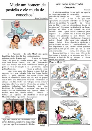 Mude um homem de                                                  Nem certo, nem errado:
                                                                             Adequado
    posição e ele muda de                                           A primeira gramática
                                                                                                                 Iracilda
                                                                                             formal culto que deveria
          conceitos!                                           da língua portuguesa foi
                                                               publicada em Portugal, no
                                                                                             ser seguido.
                                                                                                     Hoje, entende-se
                                             Ismar Fernandes   ano      de      1536     e   que o uso que cada
                                                               apresentava um conceito       indivíduo faz da língua
                                                               clássico de gramática: “a     depende       de      várias
                                                               arte de falar e escrever      circunstâncias: do que vai
                                                               corretamente”. Em outras      ser falado e de que forma,
                                                               palavras: só falava e         do contexto, do nível
                                                               escrevia      bem     quem    social e cultural de quem
                                                               seguisse       o    padrão    fala e de que para quem
                                                               imposto pela gramática        se está falando. Isso
                                                               normativa, o chamado          significa que a linguagem
                                                               padrão formal culto.          deve estar adequada à
                                                               Quem       fugisse    desse   situação, ao interlocutor e
                                                               padrão incorria em erro,      à intencionalidade do
                                                               não importando o que,         falante. Assim, podemos
                                                               para quem e para que se       dizer que não há nem
                                                               estivesse falando.            certo, nem errado, mas
                                                                    Qualquer que fosse o     vários níveis e formas de
        O      Presidente   da dele, Maluf seria apenas
                                                               interlocutor, o assunto, a    se expressar que devem
República, Lula, disse há dias um trombadinha.
                                                               situação, a intenção do       se adequar a várias
atrás que o então Senador José        O que é um home m
                                                               falante, era o padrão         situações.
Sarney não pode ser tratado comum para Lula hoje?
como uma pessoa “comum”, Um dos fundamentos                    Para refletir!!!
com isso mostrou seu atual democráticos defende que
ponto de vista em relação à os governantes sejam
política brasileira.            vistos e cobrados como
        Lula, como todos nós homens comuns. Será que
sabemos, teve uma infância Lula, hoje é parte da elite
pobre e quase miserável, que sempre criticou? Será
nasceu em Pernambuco, morou que Lula trai sua própria
com a mãe e oito irmãos num história? Transparência só
cômodo em São Paulo, foi vale para homens comuns?
engraxate, ofice boy, torneiro Como dizia um amigo, “a
mecânico, sindicalista, hoje burguesia       tem    seus
Presidente da República e encantos”, mas nem por
sempre teve sua opinião bem isso deve-se mudar o
formada. Anos atrás, chamou caráter,       conceito    e
Sarney de         “grileiro do abandonar as raízes por
Maranhão”, ladrão e que perto tais encantos.
     Colaboradores do Jornal “O Falcão”




                                                   Ismar
 Alexandre       Iracilda       Iraídes
  Carlos
Seja você também um colaborador deste
jornal. Para isso, desenvolva o seu artigo
 e procure o professor Alexandre Carlos.
                                                  Rafael
 