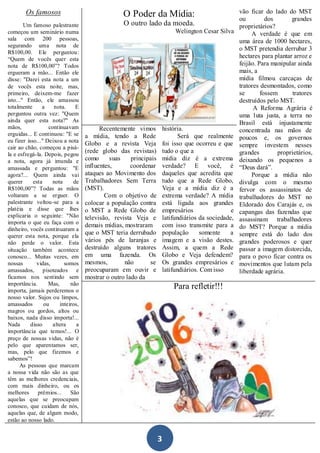 Os famosos                                                                                    vão ficar do lado do MST
                                                   O Poder da Mídia:                                  ou         dos       grandes
        Um famoso palestrante                      O outro lado da moeda.                             proprietários?
começou um seminário numa                                                   Welington Cesar Silva          A verdade é que em
sala com 200 pessoas,                                                                                 uma área de 1000 hectares,
segurando uma nota de
                                                                                                      o MST pretendia derrubar 3
R$100,00. Ele perguntou:
“Quem de vocês quer esta
                                                                                                      hectares para plantar arroz e
nota de R$100,00”? Todos                                                                              feijão. Para manipular ainda
ergueram a mão... Então ele                                                                           mais, a
disse: "Darei esta nota a um                                                                          mídia filmou carcaças de
de vocês esta noite, mas,                                                                             tratores desmontados, como
primeiro, deixem-me fazer                                                                             se       fossem      tratores
isto..." Então, ele amassou                                                                           destruídos pelo MST.
totalmente      a    nota.     E                                                                            A Reforma Agrária é
perguntou outra vez: "Quem                                                                            uma luta justa, a terra no
ainda quer esta nota?" As                                                                             Brasil está injustamente
mãos,              continuavam            Recentemente vimos           história.                      concentrada nas mãos de
erguidas... E continuou: "E se      a mídia, tendo a Rede                     Será que realmente
eu fizer isso..." Deixou a nota                                                                       poucos e, os governos
                                    Globo e a revista Veja             foi isso que ocorreu e que     sempre investem nesses
cair ao chão, começou a pisá-
                                    (rede globo das revistas)          tudo o que a                   grandes        proprietários,
la e esfregá-la. Depois, pegou
a nota, agora já imunda e           como      suas    principais       mídia diz é a extrema          deixando os pequenos a
amassada e perguntou: "E            influentes,       coordenar        verdade? E você, é             “Deus dará”.
agora?... Quem ainda vai            ataques ao Movimento dos           daqueles que acredita que           Porque a mídia não
querer      esta     nota     de    Trabalhadores Sem Terra            tudo que a Rede Globo,         divulga com o mesmo
R$100,00”? Todas as mãos            (MST).                             Veja e a mídia diz é a         fervor os assassinatos de
voltaram a se erguer. O                     Com o objetivo de          extrema verdade? A mídia       trabalhadores do MST no
palestrante voltou-se para a        colocar a população contra         está ligada aos grandes        Eldorado dos Carajás e, os
platéia e disse que lhes            o MST a Rede Globo de              empresários                e   capangas das fazendas que
explicaria o seguinte: "Não         televisão, revista Veja e          latifundiários da sociedade,
importa o que eu faça com o                                                                           assassinam trabalhadores
                                    demais mídias, mostraram           com isso transmite para a      do MST? Porque a mídia
dinheiro, vocês continuaram a
                                    que o MST teria derrubado          população      somente    a    sempre está do lado dos
querer esta nota, porque ela
não perde o valor. Esta             vários pés de laranjas e           imagem e a visão destes.       grandes poderosos e quer
situação também acontece            destruído alguns tratores          Assim, a quem a Rede           passar a imagem distorcida,
conosco... Muitas vezes, em         em uma fazenda. Os                 Globo e Veja defendem?         para o povo ficar contra os
nossas        vidas,      somos     mesmos,        não       se        Os grandes empresários e       movimentos que lutam pela
amassados, pisoteados e             preocuparam em ouvir e             latifundiários. Com isso       liberdade agrária.
ficamos nos sentindo sem            mostrar o outro lado da
importância.       Mas,      não
importa, jamais perderemos o
                                                                           Para refletir!!!
nosso valor. Sujos ou limpos,
amassados        ou     inteiros,
magros ou gordos, altos ou
baixos, nada disso importa!...
Nada       disso     altera     a
importância que temos!... O
preço de nossas vidas, não é
pelo que aparentamos ser,
mas, pelo que fizemos e
sabemos”!
      As pessoas que marcam
a nossa vida não são as que
têm as melhores credenciais,
com mais dinheiro, ou os
melhores      prêmios...     São
aquelas que se preocupam
conosco, que cuidam de nós,
aquelas que, de algum modo,
estão ao nosso lado.


                                                                   3
 