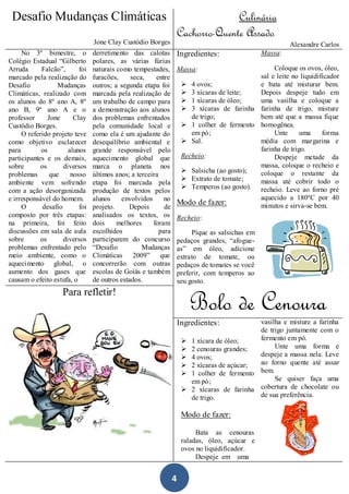 Desafio Mudanças Climáticas                                                       Culinária
                                                                     Cachorro-Quente Assado
                                 Jone Clay Custódio Borges                                                 Alexandre Carlos
     No 3º bimestre, o           derretimento das calotas            Ingredientes:                Massa:
Colégio Estadual “Gilberto       polares, as várias fúrias
Arruda      Falcão”,       foi   naturais como tempestades,          Massa:                       Coloque os ovos, óleo,
marcado pela realização do       furacões,     seca,    entre                                sal e leite no liquidificador
Desafio            Mudanças      outros; a segunda etapa foi           4 ovos;              e bata até misturar bem.
Climáticas, realizado com        marcada pela realização de            3 xícaras de leite;  Depois despeje tudo em
os alunos do 8º ano A, 8º        um trabalho de campo para             1 xícaras de óleo;   uma vasilha e coloque a
ano B, 9º ano A e o              a demonstração aos alunos             3 xícaras de farinha farinha de trigo, misture
professor      Jone      Clay    dos problemas enfrentados               de trigo;           bem até que a massa fique
Custódio Borges.                 pela comunidade local e               1 colher de fermento homogênea.
     O referido projeto teve     como ela é um ajudante do               em pó;                   Unte      uma     forma
como objetivo esclarecer         desequilíbrio ambiental e             Sal.                 média com margarina e
para        os         alunos    grande responsável pelo                                     farinha de trigo.
participantes e os demais,       aquecimento global que               Recheio:                    Despeje metade da
sobre       os       diversos    marca o planeta nos                                         massa, coloque o recheio e
                                                                       Salsicha (ao gosto); coloque o restante da
problemas       que     nosso    últimos anos; a terceira
                                                                       Extrato de tomate;   massa até cobrir todo o
ambiente vem sofrendo            etapa foi marcada pela
                                                                       Temperos (ao gosto). recheio. Leve ao forno pré
com a ação desorganizada         produção de textos pelos
e irresponsável do homem.        alunos     envolvidos      no                               aquecido a 180ºC por 40
                                                                     Modo de fazer:          minutos e sirva-se bem.
     O       desafio       foi   projeto.     Depois        de
composto por três etapas:        analisados os textos, os            Recheio:
na primeira, foi feito           dois     melhores     foram
discussões em sala de aula       escolhidos               para            Pique as salsichas em
sobre       os       diversos    participarem do concurso            pedaços grandes, “afogue-
problemas enfrentado pelo        “Desafio          Mudanças          as” em óleo, adicione
meio ambiente, como o            Climáticas 2009” que                extrato de tomate, ou
aquecimento global, o            concorrerão com outras              pedaços de tomates se você
aumento dos gases que            escolas de Goiás e também           preferir, com temperos ao
causam o efeito estufa, o        de outros estados.                  seu gosto.
                    Para refletir!
                                                                          Bolo de Cenoura
                                                                     Ingredientes:             vasilha e misture a farinha
                                                                                               de trigo juntamente com o
                                                                         1 xícara de óleo;    fermento em pó.
                                                                         2 cenouras grandes;       Unte uma forma e
                                                                         4 ovos;              despeje a massa nela. Leve
                                                                         2 xícaras de açúcar; ao forno quente até assar
                                                                         1 colher de fermento bem.
                                                                          em pó;                    Se quiser faça uma
                                                                         2 xícaras de farinha cobertura de chocolate ou
                                                                          de trigo.            de sua preferência.

                                                                      Modo de fazer:

                                                                           Bata as cenouras
                                                                      raladas, óleo, açúcar e
                                                                      ovos no liquidificador.
                                                                           Despeje em uma


                                                                 4
 
