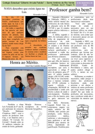 Colégio Estadual “Gilberto Arruda Falcão” – Santo Antônio do Rio Verde                             2 de dezembro de
                                                                5ª Edição Ano 01 Tiragem: 70             2009

  NASA descobre que existe água na
              Lua.
                                                             Professor ganha bem?
                                                                                                      Alexandre Carlos
                                        Alexandre Carlos
     No     dia    13     de                                      Segundo o Ministério     as construtoras, pois os
novembro, cientistas da                                     da Educação (MEC), a           profissionais desta área
NASA confirmaram que                                        média salarial mensal dos      merecem ser valorizados.
existe água na Lua e em                                     professores da rede básica           Você sabe quanto
grandes quantidades.                                        de educação seria de R$        tempo      de    estudo     é
     Até então, a superfície                                1527,00 e que 16 estados       necessário para ser um
da lua parecia ser mais                                     pagam salários inferiores a    professor efetivo no estado
seca do que qualquer                                        esta média.                    de Goiás? De 15 a 16 anos
deserto do planeta, mas                                           A média, segundo o       no mínimo, sem contar que
havia uma curiosidade:                                      MEC, foi realizada sobre a     é necessário passar em um
teria água congelada nas       metros e lá dentro havia     folha de pagamento de          concurso público.
partes escuras da Lua          água congelada há bilhões    professores      da     rede         Segundo o MEC, em
(pólos), aonde nunca chega     de anos.                     municipal e estadual dos       Goiás a média salarial de
luz do Sol?                          A descoberta vai       26 estados e do Distrito       um professor seria de R$
     Para responder esta       permitir aos cientistas      Federal, onde os valores       1364,00,        mas        há
pergunta, a NASA lançou        conhecer melhor a história   incluem gratificações e        controvérsias,    pois    um
um foguete contra uma          do sistema solar e também    consideram a renda dos         professor que leciona por
cratera no pólo sul da lua.    vai facilitar a criação de   professores     padronizada    contrato, além de não ter
O impacto formou um            futuras bases na Lua.        para 40 horas semanais.        estabilidade, recebe apenas
Buraco de cerca de 30                                             Em um concurso           (se tiver curso superior) o
                                                            para gari (Rio de Janeiro),    equivalente a R$ 932,87
          Honra ao Mérito.                                  o candidato bastava ter        (sem contar os descontos do
                               Jone Clay Custódio Borges    nível           fundamental    IPASGO,        Fundo       de
                                                            incompleto, que seria o        Previdência e outros, que
                                                            equivalente a antiga 4ª        juntos podem chegar a
                                                            série do primeiro grau (5º     17,5% a menos no seu
                                                            ano). O salário poderia        salário).
                                                            chegar a R$ 912,00, sendo           Reflitamos, se estudar é
                                                            R$ 486,10 de vencimento-       necessário, então porque o
                                                            base e repouso semanal,        salário dos professores
                                                            R$ 237,90 referente a          brasileiros    ainda     está
                                                            tíquete      refeição      e   próximo e até abaixo a
                                                            alimentação, R$188,08 de       salários de outras profissões
                                                            insalubridade e ainda com      que exige menos tempo de
                                                            direito a plano de saúde e     estudo? Sei que todas as
                                                            vale-transporte. Parabéns      profissões são necessárias,
                                                            para o Rio de Janeiro, pois    mas o professor ainda não é
     Aluna Laís Fernanda e o professor Jone Clay.           os garis merecem ser           valorizado da maneira que
                                                            valorizados.                   merece.
                                                            Em      Belo      Horizonte,
       Parabéns a aluna Menção        Honrosa    e          segundo Portal Uai, as
Laís Fernanda do 8º ano B, exemplares da revista            construtoras pagam em
por participar do concurso Horizonte Geográfico.            média salários de R$
“Desafio          Mudanças                                  1050,00, mais prêmio por
Climáticas 2009”, com o                                     produção, cesta básica,
auxílio do professor Jone                                   assistência         médica,
Clay, e ser finalista com a                                 uniforme e vale-transporte
redação “O Cerrado foi                                      para pedreiros e até R$
Cerrado”, ficando entre as                                  6000,00 para mestres de
10 melhores redações do                                     obras, dependendo da
estado de Goiás, ganhando                                   qualificação. Parabéns para
                                                                                                               Página 2
 