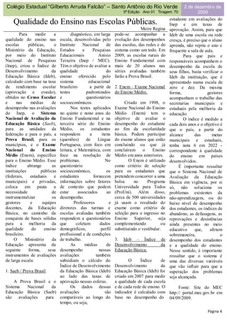 Colégio Estadual “Gilberto Arruda Falcão” – Santo Antônio do Rio Verde                               2 de dezembro de
                                                                  5ª Edição Ano 01 Tiragem: 70             2009
                                                                                             estudante em avaliações do
    Qualidade do Ensino nas Escolas Públicas.                                                Inep e em taxas de
                                                                            Meire Regina     aprovação. Assim, para que
        Para      medir     a      diagnóstico, em larga      pode-se acompanhar a           Ideb de uma escola ou rede
qualidade do ensino nas     escala, desenvolvidas pelo        evolução dos desempenhos       cresça, é preciso que o aluno
escolas      públicas,      o
                            Instituto     Nacional      de    das escolas, das redes e do    aprenda, não repita o ano e
Ministério da Educação,     Estudos       e     Pesquisas     sistema como um todo. Em       frequente a sala de aula.
por meio do Instituto       Educacionais            Anísio    2009, as escolas rurais do             Para que pais e
Nacional de Pesquisas       Teixeira (Inep / MEC).            Ensino Fundamental com         responsáveis acompanhem o
(Inep), criou o Índice de   Têm o objetivo de avaliar a       mais de 20 alunos nas          desempenho da escola de
Desenvolvimento            da
                            qualidade                   do    séries avaliadas também        seus filhos, basta verificar o
Educação Básica (Ideb),     ensino     oferecido pelo         farão a Prova Brasil.          Ideb da instituição, que é
calculado com base na taxa  sistema          educacional                                     apresentado numa escala de
de rendimento escolar       brasileiro        a partir de     2. Enem – Exame Nacional       zero e dez. Da mesma
(aprovação e evasão),       testes          padronizados      do Ensino Médio.               forma,               gestores
obtidos no Censo Escolar    e               questionários                                    acompanham o trabalho das
e      nas     médias      de
                            socioeconômicos.                       Criado em 1998, o         secretarias municipais e
desempenho nas avaliações          Nos testes aplicados       Exame Nacional do Ensino       estaduais pela melhoria da
do Inep, o Sistema          no quinto e nono anos do          Médio (Enem) tem o             educação.
Nacional de Avaliação da    Ensino Fundamental e na           objetivo de avaliar o                  O índice é medido a
Educação Básica (Saeb),     terceira série do Ensino          desempenho do estudante        cada dois anos e o objetivo é
para as unidades da         Médio,      os     estudantes     ao fim da escolaridade         que o país, a partir do
federação e para o país, a  respondem         a      itens    básica. Podem participar       alcance       das       metas
Prova Brasil, para os       (questões)      de     Língua     do exame alunos que estão      municipais e estaduais,
municípios, e o Exame       Portuguesa, com foco em           concluindo ou que já           tenha nota 6 em 2022 -
Nacional       do     Ensinoleitura, e Matemática, com        concluíram      o    Ensino    correspondente à qualidade
Médio (Enem), específico    foco na resolução de              Médio em anos anteriores.      do ensino em países
para o Ensino Médio. Esse   problemas.                 No             O Enem é utilizado     desenvolvidos.
índice       abrange       as
                            questionário                      como critério de seleção            É importante ressaltar
instituições         públicas
                            socioeconômico,             os    para os estudantes que         que o Sistema Nacional de
(federais,     estaduais    e
                            estudantes          fornecem      pretendem concorrer a uma      Avaliação da Educação
municipais) e privadas,     informações sobre fatores         bolsa      no     Programa     Básica em vigência, por si
coloca      em pauta        a
                            de contexto que podem             Universidade para Todos        só, não soluciona os
necessidade                de
                            estar      associados       ao    (ProUni). Além disso,          problemas existentes da
instrumentalizar           os
                            desempenho.                       cerca de 500 universidades     não-aprendizagem, ou do
gestores       e      equipes        Professores          e   já usam o resultado do         baixo nível de desempenho
docentes, da Educação       diretores das turmas e            exame como critério de         dos estudantes, os índices de
Básica, no caminho da       escolas avaliadas também          seleção para o ingresso no     abandono, as defasagens, as
conquista de bases sólidas  respondem a questionários         Ensino     Superior,    seja   reprovações e desistências
para a melhoria da          que       coletam       dados     complementando            ou   ainda presentes no meio
qualidade       do     ensino
                            demográficos,            perfil   substituindo o vestibular.     educativo     que,     afetam
brasileiro.                 profissional e de condições                                      sobremaneira,                o
     O      Ministério     da
                            de trabalho.                      3. Ideb – Índice         de    desempenho dos estudantes
Educação apresenta da              As       médias      de    Desenvolvimento          da    e a qualidade do ensino.
seguinte      forma,     seus
                            desempenho              nessas    Educação Básica.               Nesse sentido, é importante
instrumentos de avaliações  avaliações            também                                     ressaltar que o sistema é
de larga escala:            subsidiam o cálculo do                   O      Índice     de    uma das diversas variáveis
                            Índice de Desenvolvimento         Desenvolvimento          da    que vão influir para que a
1. Saeb / Prova Brasil.     da Educação Básica (Ideb)         Educação Básica (Ideb) foi     superação dos problemas
                            ao lado das taxas de              criado em 2007 para medir      seja alcançada.
     A Prova Brasil e o aprovação nessas esferas.             a qualidade de cada escola
Sistema     Nacional     da        Os dados dessas            e de cada rede de ensino. O     Fonte: Site do MEC
Educação Básica (Saeb) avaliações                      são    indicador é calculado com http:// portal.mec.gov.br em
são    avaliações     para comparáveis ao longo do            base no desempenho do 04/09/2009.
                            tempo, ou seja,
                                                                                                                  Página 4
 
