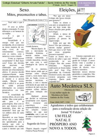 Colégio Estadual “Gilberto Arruda Falcão” – Santo Antônio do Rio Verde                                2 de dezembro de
                                                                    5ª Edição Ano 01 Tiragem: 70            2009

                      Sexo...                                                Eleições, já!!!
                                                                                                   Matheus Campos (9º B)
        Mitos, preconceitos e tabus.                                  "Por que em nosso
                                                                Colégio não houve eleição
                        Thaís Mesquita da Costa (1ª C)          para gestores?"
        Você sabe o que é                                             Todos os alunos e
sexo?                                                           seus pais se perguntam por
        O sexo se define                                        que até hoje ainda não
desde a concepção. É o que                                      houve eleições para gestão
diferencia o ser homem do                                       no Colégio.
ser mulher.                                                           Afinal, a época de
        E     o    que     é                                    eleições     para     novos
sexualidade?                                                    gestores já passou há
        Sexualidade é a                                         algum tempo.
energia vital que nos                                                 Então por que não
acompanha, ela se expressa                                      houve? Por que continua a
na nossa maneira de ser,       virando homem.
                                                                mesma equipe gestora?
amar, viver, de nos                   Mesmo depois de
                                                                Será que essa é a lei? Será
relacionarmos      conosco,    todo o movimento de
                                                                que     essas      perguntas
com os outros, com a           liberação      feminina,     a
                                                                possuem respostas?
natureza e com o mundo.        menina       muitas     vezes                                        Estamos esperando a(s)
                                                                Todos os alunos têm o
        Como se expressar      continua      submetida      à                                  nova(s) chapa(s) para a
                                                                direito de saber o que está
sexualmente? É fácil fazer     vontade masculina, mesmo                                        gestão do Colégio. É nosso
                                                                acontecendo       no     seu
sexo? Estas são dúvidas        que seja com a sutil                                            direito votar e escolher a
                                                                Colégio. Nós não somos
que       precisam       ser   chantagem da “prova de                                          gestão que ocupará os
                                                                diferentes.         Algumas
elaboradas aos poucos          amor”.                                                          cargos de diretor, vice-
                                                                explicações já foram dadas
durante um relacionamento             Já os meninos,                                           diretor e secretário.
                                                                pelo prof. Jone Clay
afetivo. É preciso decidir     falam menos ainda que as                                        Queremos nossos direitos
                                                                (presidente da Comissão
responsavelmente       numa    meninas sobre relação                                           garantidos e cumpridos. Não
                                                                Eleitoral Local), mas ainda
atitude amadurecida sobre      sexual e, riem muito mais,                                      vamos nos calar... Queremos
                                                                existem perguntas sem
si mesmo e a pessoa            mas no fundo, vivem as                                          votar!
                                                                respostas. Quem pode
amada. Mesmo assim,            mesmas        incertezas     e
                                                                respondê-las?
ainda é difícil ir ao posto    dúvidas, e tem o mesmo
de      saúde       procurar
informações ou comprar
                               sentimento de que nada vai
                               acontecer de mal com eles,
                               repetem velhos hábitos,
                                                                 Auto Mecânica SLS.
preservativos em uma                                                               (Mecânica do Tião)
farmácia.                      por pura imitação dos
                                                                 A sua melhor opção de
        A sexualidade da       adultos.
                                      Qualquer        pessoa
                                                                  Mecânica em Santo
menina aflora, ela já é uma                                      Antônio do Rio Verde.
mulher. Mas como pedir a       que decidir se relacionar
mãe       para     ir     ao   sexualmente com alguém,
                               deve       vivenciar      esta    Fone: (064) 3497 - 1184
ginecologista, falar com os
pais que transou com o         experiência              com      Agrademos a todos que colaboraram
namorado, dizer não ao         responsabilidade e prazer.
                               Ter      relações     sexuais      para a realização desta edição do
namorado? Será que ele
vai embora atrás de outra      implica ter que usar                       Jornal “O Falcão”.
menina?                        camisinha, este é um ato
Descobrir os seus limites      de amor e respeito à pessoa        UM FELIZ
                               amada.
talvez seja o mais difícil
dos aprendizados para a
                                                                   NATAL E
menina que está se              Sugestão de livro:              PRÓSPERO ANO
transformando em mulher
e para o menino que está       “Depois daquela viagem”          NOVO A TODOS.
                               (Valéria Piassa Polizzi)
                                                                                                                  Página 5
 