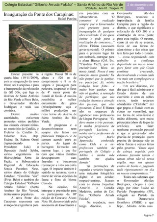 Colégio Estadual “Gilberto Arruda Falcão” – Santo Antônio do Rio Verde                              2 de dezembro de
                                                                  5ª Edição Ano 01 Tiragem: 70            2009
                                                              em parcerias com as           Governador              Alcides
Inauguração da Ponte dos Carapinas.                           subsecretarias.         “O    Rodrigues,       ressaltou     a
                                            Rafael Purcina
                                                              concurso     é    realizado   importância       da    família
                                                              sempre que o Governador       Carapina para a região do
                                                              está presente para a          distrito, o que significava a
                                                              inauguração de qualquer       relocação da GO 506 e a
                                                              obra realizada. É ele quem    construção da nova ponte
                                                              insiste e pede para a         para essa região. O mesmo,
                                                              realização do concurso...”    como já era de se esperar,
                                                              afirma Fátima (assessora      falou de sua forma de
                                                              governamental). O prêmio      administrar e das obras que
                                                              para o primeiro lugar foi     tem feito por todo o Estado.
                                                              um notbook, entregue para     “... estou respondendo com
                                                              a aluna Bianca (Col. Est.     trabalho       a      confiança
                                                              “Carolina Vaz”), que em       depositada em nosso nome
                                                              exclusividade falou ao        para fazer com que Goiás
                                                              nosso jornal: Nossa é uma     continue             crescendo,
       Esteve presente na      a região. Possui 70 m de       emoção muito grande! Eu       desenvolvendo e sendo cada
quarta-feira (19/11/2009),     altura e 526 m de              não pensei que ia ganhar,     vez mais um exemplo para a
para a inauguração da nova     comprimento e 8 m de           eu participei, fiz minha      nação brasileira.”
Ponte dos Carapinas e para     largura e passagem para        redação bem feita... é              Em seu discurso, ele
a inauguração da relocação     pedestre, ocupando o lócus     muito bom ganhar, mas         diz que é fácil administrar o
da GO 506, que liga os         de 4ª maior ponte do           não só ganhar, a sensação     Estado dentro de um
distritos de Santo Antônio     Estado de Goiás. A mesma       de participar, que sua        escritório e com os cofres
do Rio Verde a Pires Belo,     possibilita    o     melhor    redação chamou a atenção      cheios,     tendo      recursos
o Governador Alcides           escoamento      de    grãos    das pessoas, que elas         abundantes (“Cidinho” diz
Rodrigues e toda sua           (principalmente soja e         gostaram. É isso! E Bianca    que pegou o Estado com as
comitiva.                      milho) produzidos nas          não se esqueceu de            contas no vermelho), que
       Dentre         muitas   ricas terras do distrito de    agradecer suas professoras    sua forma de administrar é
autoridades,      estiveram    Santo Antônio do Rio           de Língua Portuguesa: “Eu     muito diferente, sem muita
presentes vários prefeitos     Verde.                         devo muito a três pessoas:    pirotecnia (show de fogos de
das cidades circunvizinhas           O progresso e o          A minha professora de         artifício),      sem       fazer
ao município de Catalão, o     desenvolvimento        nem     português     Luciana,    a   nenhuma promoção pessoal
Prefeito de Catalão Sr.        sempre são feitos em           minha outra professora de     e que o governador não
Velomar       Rios,    Dep.    processos tranquilos e de      português            Maria    precisa de promoção, quem
Federal Sr. Rubens Otoni       comum acordo entre as          Aparecida,       conhecida    precisa de destaque são as
(representando             o   partes.     As águas da        como Cida e a ex-             obras físicas e sociais feitas
Presidente      Lula)      o   barragem formarão um           professora também de          pelo governo. “Estou aqui
Deputado Jardel Sebba,         enorme lago, o que fez         português do Colégio a        de cabeça erguida, pois
vários engenheiros da          com que várias famílias        Adélia e minha mãe            estamos fazendo tantas e
Hidroelétrica Serra do         desocupassem           suas    também       me     ajudou    tantas obras não só nessa
Facão, a Subsecretária         fazendas e buscassem           demais”                       região, mas nos quatro
Regional de Educação           recomeçar a vida em outro            As premiações de        cantos de Goiás e, pagando
Soraia Paranhos Neto,          lugar. O impacto também é      segundo e terceiro lugares,   tudo rigorosamente em dia
vários alunos do Colégio       sentido na natureza, com a     uma máquina fotográfica       os nossos compromissos.”
Estadual “Carolina Vaz”        morte de várias espécies da    digital e um celular,               Todos nós sabemos que
(Pires Belo) e também do       fauna e flora do bioma         respectivamente, ficaram      o     Governador        Alcides
Colégio Estadual “Gilberto     Cerrado.                       com as alunas Jaqueline       Rodrigues, chegou a esse
Arruda Falcão” (Santo                Na     ocasião,    foi   Amorim       e     Canídia    cargo por estar filiado ao
Antônio do Rio Verde),         entregue a premiação para      Medeiros, ambas do Col.       Partido Progressista (PP),
dentre outros populares.       os participantes da 10ª        Est. “Gilberto Arruda         coligado ao Partido da
       A nova Ponte dos        edição do Concurso Aluno       Falcão”.                      Social             Democracia
Carapinas representa um        Nota 10, desenvolvido pela           Na sequência, num       Brasileira (PSDB) e que
avanço em engenharia para      assessoria do Governador e     longo discurso,        o      hoje, Alcides deixa suas

                                                                                                                   Página 7
 