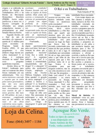 Colégio Estadual “Gilberto Arruda Falcão” – Santo Antônio do Rio Verde                                    2 de dezembro de
                                                                     5ª Edição Ano 01 Tiragem: 70               2009
origens e se embrenha na        excelentes        condições!
política do Partido dos         Estamos fazendo isso em                 O Rei e os Trabalhadores.
Trabalhadores (PT) e do         todas as regiões de Goiás                                                Paulo Eduardo (8º B)
Partido do Movimento            também. Onde ainda não                  Tempos           atrás,   trabalhador fosse executado.
Democrático        Brasileiro   ocorreu a restauração de        ocorreu em um reino, uma               Certo tempo depois um
(PMDB). Assim sendo,            rodovias já pavimentadas,       história intitulada como          fato chamou a atenção de
justifica-se, a nosso ver, o    é porque tem algum              “Todos os mentirosos              todos, inclusive do Rei: Um
discurso carregado de           problema       de      ordem    serão executados”.                trabalhador retornado do
alfinetadas aos antigos         jurídica e tão logo resolva,    Em um antigo povoado do           trabalho encontrou uma
companheiros tucanos e          nós                estaremos    reino,      havia       vários    caveira e perguntou para ela
principalmente ao atual         recuperando todas elas em       trabalhadores e, o Rei lhes       quem a tinha matado e a
Senador Marconi Perillo.        todas as regiões de Goiás,      dizia que aquele que              caveira respondeu que fora o
       Segundo Alcides, até     além      de    implantação     mentisse para ele seria           Rei. O trabalhador assustado
o final do mês de               rodoviária e pavimentação       executado. Dias depois um         correu até ao Rei e lhe
novembro, ele repassará a       das mesmas.”                    trabalhador      saiu     para    contou a história. O Rei não
quantia de 12 milhões para            Finalizando,              passear no Lago do Sapo           acreditou, e perguntou ao
serem      investidos     no    deixamos                mais    que     ficava     fora     do    trabalhador se ele sabia o
Programa        Saúde      da   alguns     questionamentos      povoado, contrariando uma         que acontecia àqueles que
Família (PSF). O que            para você leitor: Será que é    ordem do Rei que proibira         mentiam para o Rei. O
perguntamos       é:    esse    somente de obras que a          todos de ir até o lago. O         trabalhador, ainda assustado
dinheiro chega mesmo aos        população          necessita?   trabalhador por curiosidade       continuava a afirmar o
cofres municipais? E se         Como fica a saúde do            foi até ao lago, para tentar      ocorrido, e pediu ao Rei que
chega,       é     realmente    povo?       A      segurança    saber o que tinha de tão          fosse até a caveira para que
investido na saúde? Para        pública, como vai? E o          especial, para que o Rei          ele comprovasse o fato. O
essas              perguntas    combate à criminalidade,        proibisse todos de ir ao          Rei aceitou a proposta e,
aguardamos respostas.           marginalidade, uso de           lago.     Tentou      ir     às   foram juntos até a caveira,
       Alcides falou ao “O      drogas? E a educação? O         escondidas       para      que    onde       o      trabalhador
Falcão”, lembrando mais         salário dos professores?        ninguém soubesse, mas na          perguntou novamente para a
uma vez somente das obras       Criação,     ampliação      e   sua volta encontrou-se com        caveira quem a matara. A
físicas realizadas em sua       reforma      das     Escolas    o Rei que lhe perguntou: -        caveira de primeira mão não
administração. “Não teve        Públicas Estaduais, serão       Onde você estava? E ele           respondeu, e o Rei ameaçou
outros interesses, com todo     feitas quando? A geração        respondeu: - eu estava            matar o trabalhador. O
o respeito que eu tenho         de novos empregos? E o          passeando no bosque,              trabalhador em desespero
pelos outros governadores,      combate à miséria e a           Vossa majestade! E o Rei          gritou          perguntando
mas não teve outro              pobreza? E os benefícios        respondeu: - Você está            novamente à caveira, ele
governador que trouxe           criados em outras gestões       mentido, pois você não            lhes respondeu que fora o
mais investimentos para         estaduais     que      foram    estava lá, você será              Rei. Ouvindo isso o rei
essa reunião do que o           interrompidos, voltarão?        executado. O trabalhador          morreu!
nosso governo. São mais               Fique de olho caro        pediu perdão ao Rei, para
de 100 milhões de reais e       leitor. Não precisamos de       que     ele     não      fosse    Moral da história: O
estaremos       completando     politicagem e nem do            executado, mas o Rei não o        trabalhador virou rei, pois
mais de 160 milhões de          velho regime do “pão e          perdoou, pois o trabalhador       ele em momento algum
reais     só     em    obras    circo”...     Chega        de   havia mentido para ele. O         mentiu. Errar é humano,
rodoviárias nessa região...     maquiagens! A gente quer        Rei chamou os seus                mas permanecer no erro não
todas as estradas estão em      mais!                           capangas e ordenou que o          é.


   Loja da Celina.                                                   Açougue Rio Verde.
                                                                                    (Açougue do Rivalino)
                                                                Todos os tipos de carnes
                                                                  a sua disposição em
     Fone: (064) 3497 - 1184                                     Santo Antônio do Rio
                                                                Verde, venha conferir!!!

                                                                                                                      Página 8
 