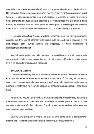 quantidade de níveis (profundidade) para a compensação de seus distribuidores.
Da definição desses elementos surgem planos, como o binário (o primeiro nível
limita-se a dois componentes e a profundidade é infinita), o matriz (o primeiro
nível comporta de duas a sete pessoas e a profundidade vai de cinco a doze
níveis, no máximo, e o uni nível (não há limite para a composição do primeiro
nível, mas a profundidade é limitada entre cinco e nove níveis), entre outros.


    O network marketing é uma atividade comercial que, se bem gerenciada,
constitui um forte canal alternativo de distribuição de produtos e serviços. E em
comparação     com    outros   ramos    de   negócios,    o   risco   financeiro   é
significativamente menor.


    Normalmente, participam dele pessoas que acreditam no produto, gostam de
ser o próprio chefe e querem ganhar um dinheiro extra, além de ter mais tempo
livre e de aprender muito com o processo.


    EM LINHAS GERAIS
    O network marketing, em si, é um bom sistema de venda. O conceito é sólido
e oportunidades boas e honestas estão por todo lado. É um negócio atraente,
com boas perspectivas de segurança econômica, não exigindo praticamente
nenhum investimento nem tempo integral ou conhecimentos especiais, com baixo
risco.


    No entanto, requer trabalho duro, muita persistência, honestidade, lealdade e
total comprometimento. Pessoas com espírito imediatista poderão decepcionar-
se, pois o sistema não faz milagres. É melhor ser bem-sucedido lentamente do
que fracassar com rapidez.


    Escolha uma companhia íntegra, na qual se sinta confortável, e comprometa-
se com ela. Trabalhando arduamente e com ética, o negócio dá certo.

                                                                                   10
 