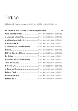 Índice
O Falso Brilhante e outras histórias de Marketing Multinível


Os Dez Erros Mais Comuns no Marketing Multinível......................13
Você é Doida Demais....................... Erro! Indicador não definido.
A Louca da Limousine...................... Erro! Indicador não definido.
A Milionária do Multinível ................. Erro! Indicador não definido.
A Moça da VASP ............................. Erro! Indicador não definido.
A Síndrome do Falso Brilhante ........... Erro! Indicador não definido.
Débora ........................................ Erro! Indicador não definido.
Entre a Rosa e o Chicote .................. Erro! Indicador não definido.
Escândalo .................................... Erro! Indicador não definido.
O Homem dos 1001 Marketings........... Erro! Indicador não definido.
Tudo aos Poucos ............................ Erro! Indicador não definido.
Um-Sete-Um ................................. Erro! Indicador não definido.
A Dama do Shopping ....................... Erro! Indicador não definido.
Palavra Final................................. Erro! Indicador não definido.
Mire nas estrelas............................ Erro! Indicador não definido.
Sobre o autor ................................ Erro! Indicador não definido.




                                                                                12
 
