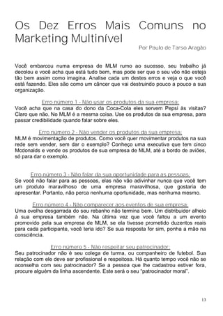 Os Dez Erros Mais Comuns no
Marketing Multinível
                                                   Por Paulo de Tarso Aragão


Você embarcou numa empresa de MLM rumo ao sucesso, seu trabalho já
decolou e você acha que está tudo bem, mas pode ser que o seu vôo não esteja
tão bem assim como imagina. Analise cada um destes erros e veja o que você
está fazendo. Eles são como um câncer que vai destruindo pouco a pouco a sua
organização.

           Erro número 1 - Não usar os produtos da sua empresa:
Você acha que na casa do dono da Coca-Cola eles servem Pepsi às visitas?
Claro que não. No MLM é a mesma coisa. Use os produtos da sua empresa, para
passar credibilidade quando falar sobre eles.

          Erro número 2 - Não vender os produtos da sua empresa:
MLM é movimentação de produtos. Como você quer movimentar produtos na sua
rede sem vender, sem dar o exemplo? Conheço uma executiva que tem cinco
Mcdonalds e vende os produtos de sua empresa de MLM, até a bordo de aviões,
só para dar o exemplo.


      Erro número 3 - Não falar da sua oportunidade para as pessoas:
Se você não falar para as pessoas, elas não vão adivinhar nunca que você tem
um produto maravilhoso de uma empresa maravilhosa, que gostaria de
apresentar. Portanto, não perca nenhuma oportunidade, mas nenhuma mesmo.

       Erro número 4 - Não comparecer aos eventos de sua empresa:
Uma ovelha desgarrada do seu rebanho não termina bem. Um distribuidor alheio
à sua empresa também não. Na última vez que você faltou a um evento
promovido pela sua empresa de MLM, se ela tivesse prometido duzentos reais
para cada participante, você teria ido? Se sua resposta for sim, ponha a mão na
consciência.

              Erro número 5 - Não respeitar seu patrocinador:
Seu patrocinador não é seu colega de turma, ou companheiro de futebol. Sua
relação com ele deve ser profissional e respeitosa. Há quanto tempo você não se
aconselha com seu patrocinador? Se a pessoa que lhe cadastrou estiver fora,
procure alguém da linha ascendente. Este será o seu “patrocinador moral”.




                                                                             13
 