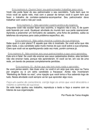 Erro número 6 -Querer fazer seu patrocinador trabalhar para você:
Você não pode fazer do seu patrocinador o seu secretário. Tudo bem que no
início você se apóie nele, mas com o passar do tempo você é quem tem que
fazer o trabalho de contatar-cadastrar-acompanhar. Seu patrocinador deve
trabalhar com você e não por você.

           Erro número 7 - Não aprender a parte prática do negócio:
Enquanto você não souber fazer isso sozinho, o negócio não é seu. É de quem
está fazendo por você. Qualquer atividade do mundo tem sua parte operacional.
Aprenda a preencher um formulário de cadastro, uma ficha de pedidos, saiba os
telefones da empresa para cada problema específico, etc.

        Erro número 8 - Não saber mostrar o plano da sua empresa:
Sabe qual é o pior plano? É aquele que não é mostrado. Se você acha que não
sabe nada, o seu candidato sabe muito menos do que você sobre a sua empresa.
Claro que você vai se aperfeiçoando cada vez mais, porém comece já.

  Erro número 9 - Não ensinar aos seus patrocinados o que você aprendeu:
Este erro é fatal. Se você não ensinar aos seus cadastrados diretos, eles também
não vão ensinar nada, porque não aprenderam. Aí você vai ter, em vez de uma
rede, um bando de pessoas completamente perdidas.

         Erro número 10 - Achar que não tem mais nada a aprender:
Se você pensa assim, das duas uma: ou você é um anjo que caiu aqui na Terra
por engano ou é um sério candidato a fracassar. Ainda não inventaram
“Marketing de Rede na veia”, uma injeção que você toma e fica sabendo logo de
tudo. Nesta atividade você sempre vai ter que aprender algo novo.

Faça um exame de consciência, corrija logo os erros que você descobriu e
retome o caminho do sucesso.
Se este teste ajudou seu trabalho, reproduza o texto e faça o exame com os
líderes da sua organização.

                                                     Por Paulo de Tarso Aragão




                                                                              14
 