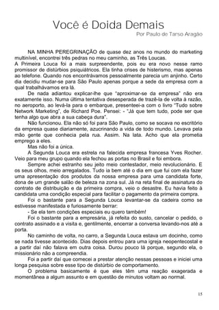 Você é Doida Demais
                                                     Por Paulo de Tarso Aragão


      NA MINHA PEREGRINAÇÃO de quase dez anos no mundo do marketing
multinível, encontrei três pedras no meu caminho, as Três Loucas.
A Primeira Louca foi a mais surpreendente, pois eu era novo nesse ramo
promissor de distúrbios psiquiátricos. Ela tinha crises de histerismo, mas apenas
ao telefone. Quando nos encontrávamos pessoalmente parecia um anjinho. Certo
dia decidiu mudar-se para São Paulo apenas porque a sede da empresa com a
qual trabalhávamos era lá.
      De nada adiantou explicar-lhe que “aproximar-se da empresa” não era
exatamente isso. Numa última tentativa desesperada de trazê-la de volta à razão,
no aeroporto, ao levá-la para o embarque, presenteei-a com o livro “Tudo sobre
Network Marketing”, de Richard Poe. Pensei: - “Já que tem tudo, pode ser que
tenha algo que abra a sua cabeça dura”.
      Não funcionou. Ela não só foi para São Paulo, como se socava no escritório
da empresa quase diariamente, azucrinando a vida de todo mundo. Levava pela
mão gente que conhecia pela rua. Assim. Na lata. Acho que ela prometia
emprego a eles.
      Mas não foi a única.
      A Segunda Louca era estrela na falecida empresa francesa Yves Rocher.
Veio para meu grupo quando ela fechou as portas no Brasil e foi embora.
      Sempre achei estranho seu jeito meio contestador, meio revolucionário. E
os seus olhos, meio arregalados. Tudo ia bem até o dia em que fui com ela fazer
uma apresentação dos produtos da nossa empresa para uma candidata forte,
dona de um grande salão de beleza na zona sul. Já na reta final de assinatura do
contrato de distribuição e da primeira compra, veio o desastre. Eu havia feito à
candidata uma condição especial para facilitar o pagamento da primeira compra.
      Foi o bastante para a Segunda Louca levantar-se da cadeira como se
estivesse manifestada e furiosamente berrar:
      - Se ela tem condições especiais eu quero também!
      Foi o bastante para a empresária, já refeita do susto, cancelar o pedido, o
contrato assinado e a visita e, gentilmente, encerrar a conversa levando-nos até a
porta.
      No caminho de volta, no carro, a Segunda Louca estava um docinho, como
se nada tivesse acontecido. Dias depois entrou para uma igreja neopentecostal e
a partir daí não falava em outra coisa. Durou pouco lá porque, segundo ela, o
missionário não a compreendia.
      Foi a partir daí que comecei a prestar atenção nessas pessoas e iniciei uma
longa pesquisa sobre esse tipo de distúrbio de comportamento.
      O problema basicamente é que eles têm uma reação exagerada e
momentânea a algum assunto e em questão de minutos voltam ao normal.


                                                                                15
 