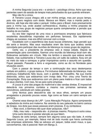 A minha Segunda Louca era – e ainda é – psicóloga clínica. Acho que seus
pacientes saem da sessão de terapia mais perturbados do que quando entraram.
      Mas não foi a única.
      A Terceira Louca chegou até a ser minha amiga, mas por pouco tempo,
pois não quero negócio com doido. Morava em Miami, mas o marido pediu o
divórcio, até hoje ela não sabe o porquê. Voltou para o Brasil, mais precisamente
para a minha rua, onde acabei conhecendo-a. Aceitou a minha proposta de
trabalho no meu grupo de negócios porque queria complementar a pensão que
recebia do ex-marido.
      Eu era líder regional de uma nova e promissora empresa que fabricava
excelentes deocolônias inspiradas em perfumes famosos. Ela rapidamente
chegou ao sucesso, mas era difícil conviver com a moça.
      Escaldado com a experiência das duas loucas anteriores, logo percebi que
ela seria a terceira. Mas seus resultados eram tão bons que acabou sendo
convidada para participar das reuniões de liderança no nosso grupo de negócios.
      Certa vez, o presidente da empresa veio à nossa cidade. Depois da
apresentação para convidados, fizemos uma reunião da liderança local com ele.
Estávamos sentados em círculo. Não me lembro o assunto que estava sendo
tratado, mas subitamente a Terceira Louca deu um salto da cadeira, ficou em pé
no meio da roda e começou a gritar impropérios contra o assunto em questão.
Fiquei passado. Passado a ferro e engomado, como se diz no Nordeste para
situações assim.
      Com o passar do tempo e com a continuação dos seus destemperos
verbais em público, o grupo isolou-a. Foi inclusive defenestrada da liderança, mas
continuou trabalhando feito louca, com o perdão do trocadilho. Na sua mente
distorcida, achou que estávamos com inveja dela. Pior: criou uma Teoria da
Conspiração. Dizia que estávamos com um plano para matá-la e ficar com todos
os seus clientes. Com isso, foi-se para outra empresa.
      A Louca é uma das pragas do multinível e das vendas diretas. É impossível
detectá-la nos primeiros contatos e mesmo nas primeiras semanas de
convivência, sobretudo em redes grandes.
      Uma técnica para descobri-la são os seus olhos, sempre um pouco
arregalados e piscando poucas vezes. Age como se fosse um carro sempre em
primeira.
      Chamei essa doença de LAP - Leve Alteração Psíquica. Agora compreendo
a sabedoria da minha avó materna. Na varanda do seu palacete no bairro carioca
de Grajaú, nos dizia que essas pessoas eram píssicas. E eu contestava:
      - Mas vovó, a Senhora não quer dizer psíquicas, não?
      - Não, meu neto – respondia ela - é píssicas mesmo. Psíquica é outra coisa.
      Uma outra técnica é prestar atenção ao que falam.
      Depois de certo tempo, sempre tem alguma coisa que não bate. A minha
Segunda Louca, por exemplo, falava mal de todo mundo que havia conhecido
nas empresas anteriores. Não se salvava um sequer, todos eram maus, o que,
convenhamos, não é possível. Nem em Bangu 3.


                                                                                16
 