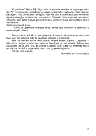 O que fazer? Nada. Não faça nada de especial se detectar algum portador
de LAP no seu grupo, sobretudo se estiver produzindo. Explicando: faça cara de
paisagem. Não dê maiores atenções. Use de tato e diplomacia para contornar
alguma situação embaraçosa em público. Fazendo isso você vai sobreviver
incólume, sem gerar motivos para polêmicas. Lembre-se que esse pessoal adora
um barraco.
Certo jornalista já disse:
      - Antes de gerenciar qualquer coisa, temos que aprender a gerenciar a
nossa própria cabeça.

      Um portador de LAP – Leve Alteração Psíquica - simplesmente não pode
fazer isto, por absoluta falta de equilíbrio psíquico e emocional.
      Mas se mesmo assim você quiser investir nesse público – digamos –
alternativo, sugiro procurar os melhores hospícios da sua cidade. Solicite aos
psiquiatras de lá uma lista de nomes especial, com todos os enfermos leves
portadores de LAP e traga todos para o seu grupo de negócios.
      Vai ser uma loucura.
                                                          Por Paulo de Tarso Aragão




                                                                                 17
 