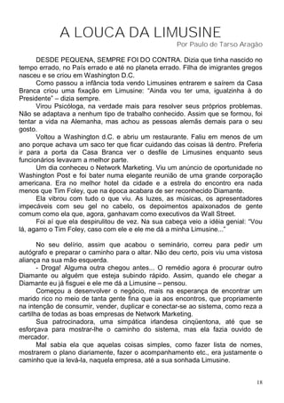 A LOUCA DA LIMUSINE
                                                    Por Paulo de Tarso Aragão

      DESDE PEQUENA, SEMPRE FOI DO CONTRA. Dizia que tinha nascido no
tempo errado, no País errado e até no planeta errado. Filha de imigrantes gregos
nasceu e se criou em Washington D.C.
      Como passou a infância toda vendo Limusines entrarem e saírem da Casa
Branca criou uma fixação em Limusine: “Ainda vou ter uma, igualzinha à do
Presidente” – dizia sempre.
      Virou Psicóloga, na verdade mais para resolver seus próprios problemas.
Não se adaptava a nenhum tipo de trabalho conhecido. Assim que se formou, foi
tentar a vida na Alemanha, mas achou as pessoas alemãs demais para o seu
gosto.
      Voltou a Washington d.C. e abriu um restaurante. Faliu em menos de um
ano porque achava um saco ter que ficar cuidando das coisas lá dentro. Preferia
ir para a porta da Casa Branca ver o desfile de Limusines enquanto seus
funcionários levavam a melhor parte.
      Um dia conheceu o Network Marketing. Viu um anúncio de oportunidade no
Washington Post e foi bater numa elegante reunião de uma grande corporação
americana. Era no melhor hotel da cidade e a estrela do encontro era nada
menos que Tim Foley, que na época acabara de ser reconhecido Diamante.
      Ela vibrou com tudo o que viu. As luzes, as músicas, os apresentadores
impecáveis com seu gel no cabelo, os depoimentos apaixonados de gente
comum como ela que, agora, ganhavam como executivos da Wall Street.
      Foi aí que ela despirulitou de vez. Na sua cabeça veio a idéia genial: “Vou
lá, agarro o Tim Foley, caso com ele e ele me dá a minha Limusine...”

       No seu delírio, assim que acabou o seminário, correu para pedir um
autógrafo e preparar o caminho para o altar. Não deu certo, pois viu uma vistosa
aliança na sua mão esquerda.
       - Droga! Alguma outra chegou antes... O remédio agora é procurar outro
Diamante ou alguém que esteja subindo rápido. Assim, quando ele chegar a
Diamante eu já fisguei e ele me dá a Limusine – pensou.
       Começou a desenvolver o negócio, mais na esperança de encontrar um
marido rico no meio de tanta gente fina que ia aos encontros, que propriamente
na intenção de consumir, vender, duplicar e conectar-se ao sistema, como reza a
cartilha de todas as boas empresas de Network Marketing.
       Sua patrocinadora, uma simpática irlandesa cinqüentona, até que se
esforçava para mostrar-lhe o caminho do sistema, mas ela fazia ouvido de
mercador.
       Mal sabia ela que aquelas coisas simples, como fazer lista de nomes,
mostrarem o plano diariamente, fazer o acompanhamento etc., era justamente o
caminho que ia levá-la, naquela empresa, até a sua sonhada Limusine.


                                                                               18
 