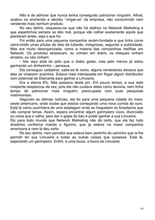 Não é de admirar que nunca tenha conseguido patrocinar ninguém. Afinal,
acabou se enchendo e decidiu “vingar-se” da empresa, não consumindo nem
vendendo mais nenhum produto.
       No seu delírio, esqueceu-se que não há atalhos no Network Marketing e
que espertinhos sempre se dão mal, porque vão colher exatamente aquilo que
plantaram antes, seja o que for.
       Foi então para uma pequena companhia recém-fundada e que tinha como
carro-chefe umas pílulas de óleo de tubarão, milagrosas, segundo a publicidade.
Mas era muito desorganizada, como a maioria das companhias neófitas em
Network. Os produtos atrasavam, ou vinham em dobro, os cheques vinham
errados, ou não vinham:
       - Isto aqui está do jeito que o diabo gosta, mas pelo menos já estou
ganhando um dinheirinho – pensava.
       Ela conseguiu cadastrar, sabe-se lá como, alguns vendedores deixava que
eles se virassem sozinhos. Estava mais interessada em fisgar algum distribuidor
com potencial de Diamante para ganhar a Limusine.
       Era a eterna 6%. Não passava deste pin. Em pouco tempo, a sua rede
insipiente despencou de vez, pois ela não cuidava deles como deveria, nem tinha
tempo de patrocinar mais ninguém, preocupada com suas pesquisas
matrimoniais.
       Segundo as últimas notícias, ela foi para uma pequena cidade do meio-
oeste americano, onde soube que estava começando uma nova corrida do ouro.
Está lá como cozinheira de uma estalagem onde se hospedam os forasteiros que
vão comprar terras. Assim, espera encontrar algum garimpeiro viúvo, divorciado
ou coisa que o valha, para dar o golpe do baú e poder ganhar a sua Limusine.
Diz para todo mundo que Network Marketing não dá certo, que ela fez tudo
direitinho conforme manda o figurino, que já esteve na maior companhia
americana e nem lá deu certo.
       No seu delírio, nem percebe que esteve bem pertinho do caminho que ia lhe
permitir ter sua Limusine e todas as outras coisas que quisesse. Está lá,
esperando um garimpeiro. Enfim, é uma louca, a louca da Limusine.




                                                                              19
 