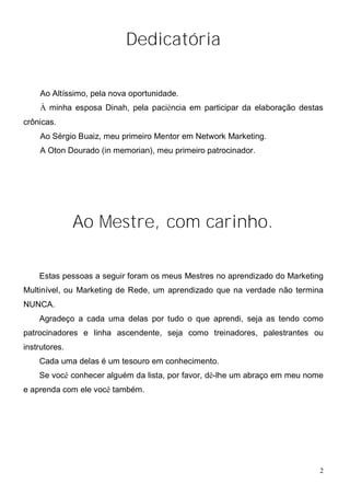 Dedicatória

    Ao Altíssimo, pela nova oportunidade.
    À minha esposa Dinah, pela paciência em participar da elaboração destas
crônicas.
    Ao Sérgio Buaiz, meu primeiro Mentor em Network Marketing.
    A Oton Dourado (in memorian), meu primeiro patrocinador.




               Ao Mestre, com carinho.

    Estas pessoas a seguir foram os meus Mestres no aprendizado do Marketing
Multinível, ou Marketing de Rede, um aprendizado que na verdade não termina
NUNCA.
    Agradeço a cada uma delas por tudo o que aprendi, seja as tendo como
patrocinadores e linha ascendente, seja como treinadores, palestrantes ou
instrutores.
    Cada uma delas é um tesouro em conhecimento.
    Se você conhecer alguém da lista, por favor, dê-lhe um abraço em meu nome
e aprenda com ele você também.




                                                                            2
 