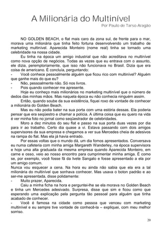 A Milionária do Multinível
                                                   Por Paulo de Tarso Aragão


      NO GOLDEN BEACH, o flat mais caro da zona sul, de frente para o mar,
morava uma milionária que tinha feito fortuna desenvolvendo um trabalho de
marketing multinível. Aparecida Monteiro (nome real) tinha se tornado uma
celebridade na nossa cidade.
      Eu tinha na época um amigo industrial que não acreditava no multinível
como nova opção de negócios. Todas as vezes que eu entrava com o assunto,
ele dizia, peremptoriamente, que isso não funcionava no Brasil. Dizia que era
coisa de americano. É concluía, perguntando:
-     Você conhece pessoalmente alguém que ficou rico com multinível? Alguém
que ganhe mais do que eu?
-     Não, pessoalmente não. Só nos livros.
-     Pois quando conhecer me apresente.
      Hoje eu conheço mais milionários no marketing multinível que o número de
dedos das minhas mãos. Mas naquela época eu não conhecia ninguém assim.
      Então, quando soube da sua existência, fiquei roxo de vontade de conhecer
a milionária do Golden Beach.
      Mas eu não podia bater na sua porta com uma estória dessas. Ela poderia
pensar que era seqüestro e chamar a polícia. A última coisa que eu quero na vida
é ver minha foto no jornal como seqüestrador de celebridades.
      Moro a dez minutos do seu flat e passo na sua porta duas vezes por dia
para ir ao trabalho. Certo dia quase a vi. Estava passando com dois amigos
supervisores da sua empresa e chegamos a ver sua Mercedes cheia de adesivos
na rampa do flat. Mas ela já havia entrado.
      Por essas voltas que o mundo dá, um dia fomos apresentados. Conversava
eu numa cafeteria com minha amiga Margareth Wanderley, na época supervisora
e hoje uma alta graduada da mesma empresa quando Aparecida Monteiro, em
carne e osso, veio ao nosso encontro para cumprimentar minha amiga. É como
se, por exemplo, você fosse fã da Ivete Sangalo e fosse apresentado a ela por
um amigo comum.
Nunca vou esquecer a cena. Na hora eu ainda não sabia que ela era a tal
milionária do multinível que sonhava conhecer. Mas usava o boton padrão e ao
ser-me apresentada, disse polidamente:
-     Muito prazer, Aparecida.
      Caiu a minha ficha na hora e perguntei-lhe se ela morava no Golden Beach
e tinha um Mercedes adesivado. Surpresa, disse que sim e ficou como que
esperando uma explicação pela pergunta tão pessoal para alguém que tinha
acabado de conhecer.
-     Você é famosa na cidade como pessoa que venceu com marketing
multinível e eu sempre tive vontade de conhecê-la – expliquei, com meu melhor
sorriso.

                                                                              20
 