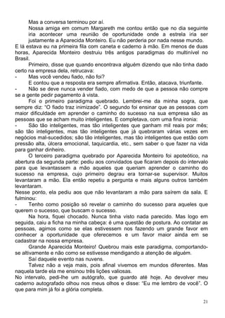 Mas a conversa terminou por aí.
       Nossa amiga em comum Margareth me contou então que no dia seguinte
       iria acontecer uma reunião de oportunidade onde a estrela iria ser
       justamente a Aparecida Monteiro. Eu não perderia por nada nesse mundo.
E lá estava eu na primeira fila com caneta e caderno à mão. Em menos de duas
horas, Aparecida Monteiro destruiu três antigos paradigmas do multinível no
Brasil.
       Primeiro, disse que quando encontrava alguém dizendo que não tinha dado
certo na empresa dela, retrucava:
-      Mas você vendeu fiado, não foi?
       E contou que a resposta era sempre afirmativa. Então, atacava, triunfante.
-      Não se deve nunca vender fiado, com medo de que a pessoa não compre
se a gente pedir pagamento à vista.
       Foi o primeiro paradigma quebrado. Lembrei-me da minha sogra, que
sempre diz: “O fiado traz inimizade”. O segundo foi ensinar que as pessoas com
maior dificuldade em aprender o caminho do sucesso na sua empresa são as
pessoas que se acham muito inteligentes. E completava, com uma fina ironia:
-      São tão inteligentes, mas tão inteligentes que ganham mil reais por mês;
são tão inteligentes, mas tão inteligentes que já quebraram várias vezes em
negócios mal-sucedidos; são tão inteligentes, mas tão inteligentes que estão com
pressão alta, úlcera emocional, taquicardia, etc., sem saber o que fazer na vida
para ganhar dinheiro.
       O terceiro paradigma quebrado por Aparecida Monteiro foi apoteótico, na
abertura da segunda parte: pediu aos convidados que ficaram depois do intervalo
para que levantassem a mão aqueles que queriam aprender o caminho do
sucesso na empresa, cujo primeiro degrau era tornar-se supervisor. Muitos
levantaram a mão. Ela então repetiu a pergunta e mais alguns outros também
levantaram.
Nesse ponto, ela pediu aos que não levantaram a mão para saírem da sala. E
fulminou:
-      Tenho como posição só revelar o caminho do sucesso para aqueles que
querem o sucesso, que buscam o sucesso.
       Na hora, fiquei chocado. Nunca tinha visto nada parecido. Mas logo em
seguida, caiu a ficha na minha cabeça: é uma questão de postura. Ao contatar as
pessoas, agimos como se elas estivessem nos fazendo um grande favor em
conhecer a oportunidade que oferecemos e um favor maior ainda em se
cadastrar na nossa empresa.
       Grande Aparecida Monteiro! Quebrou mais este paradigma, comportando-
se altivamente e não como se estivesse mendigando a atenção de alguém.
       Saí daquele evento nas nuvens.
       Talvez não a veja mais, pois afinal vivemos em mundos diferentes. Mas
naquela tarde ela me ensinou três lições valiosas.
No intervalo, pedi-lhe um autógrafo, que guardo até hoje. Ao devolver meu
caderno autografado olhou nos meus olhos e disse: “Eu me lembro de você”. O
que para mim já foi a glória completa.

                                                                               21
 