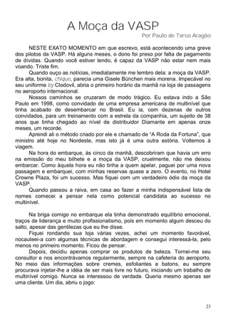 A Moça da VASP
                                                     Por Paulo de Tarso Aragão

      NESTE EXATO MOMENTO em que escrevo, está acontecendo uma greve
dos pilotos da VASP. Há alguns meses, o dono foi preso por falta de pagamento
de dívidas. Quando você estiver lendo, é capaz da VASP não estar nem mais
voando. Triste fim.
      Quando ouço as notícias, imediatamente me lembro dela: a moça da VASP.
Era alta, bonita, chique, parecia uma Gisele Bünchen mais morena. Impecável no
seu uniforme by Clodovil, abria o primeiro horário da manhã na loja de passagens
no aeroporto internacional.
      Nossos caminhos se cruzaram de modo trágico. Eu estava indo a São
Paulo em 1998, como convidado de uma empresa americana de multinível que
tinha acabado de desembarcar no Brasil. Eu ia, com dezenas de outros
convidados, para um treinamento com a estrela da companhia, um sujeito de 38
anos que tinha chegado ao nível de distribuidor Diamante em apenas onze
meses, um recorde.
      Aprendi ali o método criado por ele e chamado de “A Roda da Fortuna”, que
ministro até hoje no Nordeste, mas isto já é uma outra estória. Voltemos à
viagem.
      Na hora do embarque, às cinco da manhã, descobriram que havia um erro
na emissão do meu bilhete e a moça da VASP, cruelmente, não me deixou
embarcar. Como àquela hora eu não tinha a quem apelar, paguei por uma nova
passagem e embarquei, com minhas reservas quase a zero. O evento, no Hotel
Crowne Plaza, foi um sucesso. Mas fiquei com um verdadeiro ódio da moça da
VASP.
      Quando passou a raiva, em casa ao fazer a minha indispensável lista de
nomes comecei a pensar nela como potencial candidata ao sucesso no
multinível.

       Na briga comigo no embarque ela tinha demonstrado equilíbrio emocional,
traços de liderança e muito profissionalismo, pois em momento algum desceu do
salto, apesar das gentilezas que eu lhe disse.
       Fiquei rondando sua loja várias vezes, achei um momento favorável,
nocauteei-a com algumas técnicas de abordagem e consegui interessá-la, pelo
menos no primeiro momento. Ficou de pensar.
       Depois, decidiu apenas comprar os produtos de beleza. Tornei-me seu
consultor e nos encontrávamos regularmente, sempre na cafeteria do aeroporto.
No meio das informações sobre cremes, esfoliantes e batons, eu sempre
procurava injetar-lhe a idéia de ser mais livre no futuro, iniciando um trabalho de
multinível comigo. Nunca se interessou de verdade. Queria mesmo apenas ser
uma cliente. Um dia, abriu o jogo:



                                                                                 23
 