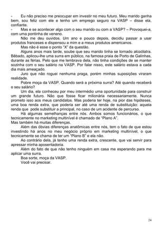 -     Eu não preciso me preocupar em investir no meu futuro. Meu marido ganha
bem, sou feliz com ele e tenho um emprego seguro na VASP – disse ela,
confiante.
-     Mas e se acontecer algo com o seu marido ou com a VASP? – Provoquei-a,
com uma pontinha de veneno.
      Não me deu ouvidos. Um ano e pouco depois, decidiu passar a usar
produtos franceses e dispensou a mim e a meus produtos americanos.
      Mas não é esse o ponto “X” da questão.
      Alguns anos mais tarde, soube que seu marido tinha se tornado alcoólatra.
Bêbado, aplicou-lhe uma surra em público, na famosa praia de Porto de Galinhas,
durante as férias. Pelo que me lembrava dela, não tinha condições de se manter
sozinha com o seu salário na VASP. Por falar nisso, este salário estava a cada
dia mais ameaçado.
      Juro que não roguei nenhuma praga, porém minhas suposições viraram
realidade.
      Pobre moça da VASP. Quando será a próxima surra? Até quando receberá
o seu salário?
      Um dia, ela conheceu por meu intermédio uma oportunidade para construir
um grande futuro. Não que fosse ficar milionária necessariamente. Nunca
prometo isso aos meus candidatos. Mas poderia ter hoje, na pior das hipóteses,
uma boa renda extra, que poderia ser até uma renda de substituição: aquela
renda que pode substituir a principal, no caso de um acidente de percurso.
      Há algumas semelhanças entre nós. Ambos somos funcionários, o que
tecnicamente no marketing multinível é chamado de “Plano A”.
Mas também há muitas diferenças.
      Além das óbvias diferenças anatômicas entre nós, tem o fato de que estou
investindo há anos no meu negócio próprio em marketing multinível, o que
tecnicamente se chama de ter um “Plano B” e ela não.
      Ao contrário dela, já tenho uma renda extra, crescente, que vai servir para
apressar minha aposentadoria.
      Além do fato de que não tenho ninguém em casa me esperando para me
aplicar uma surra.
      Boa sorte, moça da VASP.
      Você vai precisar.




                                                                               24
 
