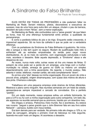 A Síndrome do Falso Brilhante
                                                    Por Paulo de Tarso Aragão


       ELES ESTÃO EM TODAS AS PROFISSÕES e não poderiam faltar no
Marketing de Rede. Seriam médicos, pilotos, decoradores e executivos de
sucesso, mas de uma hora para outra têm um ataque, chutam o pau da barraca,
desistem de tudo e tiram “férias”, sem a menor explicação.
       No Marketing de Rede, são confundidos com o “peixe graúdo” de que falam
os livros, mas há uma diferença fundamental entre ambos: a qualidade da
perseverança.
       É como a parábola bíblica do joio e do trigo. Enquanto estão crescendo, é
impossível separá-los. Só na hora da colheita é que se pode ver a verdadeira
diferença.
       Com os portadores da Síndrome do Falso Brilhante é igualzinho. No início,
dão o sangue e não tem quem os segure. Mudam de qualificação todo mês e
enfrentam até as estradas empoeiradas do sertão para caçar novos
distribuidores. Aí, já no meio do caminho, com organização estruturada e tudo
mais, acontece o desastre. Bate aquela depressão, a “Síndrome” ataca e ele
despenca de vez.
       Às vezes, nunca mais volta; outras vezes só tira uns meses de férias. O
estopim da crise pode ser a perda de um emprego, uma briga com a mulher,
inundação na cidade, ameaça de guerra no Golfo ou mesmo um simples
desentendimento com a linha ascendente. De repente, o mundo acabou. Não
adianta ir visitar, telefonar, mandar cartão, ele está completamente “down”.
       Eu já tive uma “jóia” dessas na minha organização. Era um jovem de vinte e
poucos anos, poliglota, origem dinamarquesa, com quase dois metros de altura e
boa pinta. Chamava a atenção.

      Trabalhava em uma pequena empresa onde éramos de linhas diferentes.
Mostrava o plano como ninguém. Nas reuniões semanais em um hotel da cidade,
apresentava-se sempre impecável e cercado de convidados. Era o perfeito
“padrão”.
      Em um dado momento, nossa empresa sofreu um enfarte fulminante, foi
para a UTI e eu fui com a minha organização para outra companhia. Um belo dia,
ele apareceu na reunião semanal que eu promovia, trazido por um downline meu.
      Ele chegou e arrasou. Patrocinou meio mundo, fez e aconteceu. Eu estava
nas nuvens: “peguei o peixe graúdo que o John Bremner fala em seu livro sobre
Network” – pensava, iludido com meus botões.
      Era bom demais para ser verdade. No primeiro mês ele chegou a 12% e, no
andar da carruagem, atingiria o primeiro nível de liderança no mês seguinte,
fazendo-me subir mais um degrau. Aí aconteceu o desastre.



                                                                               25
 