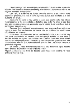 Teve uma briga com a mulher porque ela queria que ele ficasse rico em no
máximo três meses de Network Marketing. Não adiantou explicar que este é um
negócio de médio e longo prazo.
      Com isto, a Síndrome do Falso Brilhante atacou e ele entrou numa
depressão profunda. Foi para a cama e passou quinze dias afastado. E a rede
quase foi pro brejo...
      Aconselhei-me com o meu upline e segui sua receita: colei nos líderes
remanescentes e dei continuidade ao trabalho. Deu certo! Na crise, a rede dele
caiu pela metade, mas agora, passados alguns meses, já se levantou e está a
caminho de emancipar-se!
      Eu nunca disse nada que o desmerecesse para seus downlines, pois era o
melhor a fazer. Apenas disse que ele estava com um problema de saúde, o que
não deixa de ser verdade.
      Como ainda não inventaram vacina contra esta Síndrome, vou lhe dar uma
dica para, pelo menos, se prevenir, caso esta praga apareça na sua horta. É
simples: quando vir alguém despontando rápido demais, cole nele e nos líderes
dele. Esteja sempre por perto. Crie laços, ajude e não perca o grupo de vista nem
um momento. Mesmo que aparentemente vá tudo bem. Se o líder capotar, o
grupo não vai junto!
      Em tempo: O Falso Brilhante desta estória já saiu da cama e agora trabalha
como capataz de uma fazenda de cactos no sertão.
Alguém já disse que na hora da decisão você traça o seu destino. O Falso
Brilhante traçou o dele.




                                                                               26
 