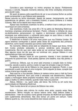 Convidei-a para recomeçar na minha empresa da época. Polidamente
recusou o convite. Naquele momento doloroso não tinha condições emocionais
para decidir nada.
      Só quem já passou pela experiência de ver a sua empresa fechar as portas
pode compreender o que Débora está passando.
Nesse assunto eu tenho doutorado, depois de passar, heroicamente, por três
experiências do gênero: com a brasileira Victoria, a sueca Oriflame e a malaia
Cosway. Mas nunca desisti dos meus sonhos.
      Apesar das inevitáveis cicatrizes na alma, o melhor é dar a volta por cima e
recomeçar em outra empresa.
      Isso aconteceu muito nos anos 60 e 70 na pátria do Marketing Multinível.
Inúmeras empresas americanas fecharam. Porém, milhares e milhares de seus
ex-distribuidores perseveraram no negócio e terminaram encontrando boas
empresas que sobreviveram o suficiente para pagar os seus bônus o resto da
vida. Com sua persistência, todos ficaram ricos.
      O Multinível no Brasil é 50 anos mais jovem que nos Estados Unidos. Só
agora estamos começando a passar pelas dores do surgimento dos primeiros
dentinhos, como recém-nascidos que somos neste metier.
      No momento, Débora ainda está se refazendo do baque que levou. Ainda
tem muitos produtos estocados e precisa vendê-los para recuperar o
investimento. Ela diz que nem sabe ainda se vai continuar fazendo multinível.
Mas alguma coisa me diz que ela vai continuar sim, porque Débora é uma
apaixonada por lidar com pessoas.
      Parabéns, Débora! Você foi uma guerreira, lutando o bom combate até
enquanto foi possível lutar. Você perdeu apenas uma batalha, mas não perdeu a
guerra.
      Lembre-se, Débora, que no amor pela empresa o coração bate no bolso.
Levanta, sacode a poeira, ponha a razão no lugar da emoção e siga em frente.
      Eu gostaria muito de ter Débora no meu grupo de negócios. Porém, o que
acontecerá a partir de agora é uma incógnita. Como alguém já disse, coração dos
outros é terra que ninguém anda.
      Seja qual for a sua decisão, Débora já merece entrar para o Hall da Fama
no Marketing Multinível. Num país onde a atividade mal desabrochou, Débora
captou a mensagem desta proposta inovadora. Mais. Lutou como uma leoa e só
jogou a toalha no último instante, quando nada mais era possível.
      Adeus, Débora – ou, quem sabe, até breve. Na minha ou em outra boa
oportunidade em Marketing Multinível.
      Todo mundo devia ter um pouco de Débora nas veias.

       Nota – Escrevi esta crônica há muitos anos atrás, quando estes fatos
aconteceram. Minha intuição na época estava certa. Hoje Débora Sales é
distribuidora – líder de sucesso numa grande empresa de Multinível que trabalha
com suplementos alimentares. Nós dois temos um ponto em comum. Tanto
Débora quanto eu, nós nunca desistimos dos nossos sonhos.


                                                                                28
 