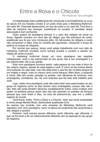 Entre a Rosa e o Chicote
                                                     Por Paulo de Tarso Aragão

      O PARADIGMA DAS CARROÇAS DE CAVALOS X AUTOMÓVEIS no início
do século XX nos Estados Unidos é um prato cheio para o Marketing Multinível.
Um certo Mr. Chevrolet desenvolveu um tipo de motor e um certo Mr. Ford teve a
idéia de colocá-lo nas carroças, substituindo os cavalos. O resultado dessa
associação é bem conhecido.
      Outra quebra de paradigma famosa é o caso dos relógios de corda na
Suíça. Alguém inventou um novo tipo de relógio que não precisava de corda,
substituída que foi por uma minúscula pilha. Os fabricantes de relógios a corda
não compraram a idéia. Esta foi vendida aos japoneses, colocando a Suíça de
joelhos no campo da relojoaria.
      Por incrível que pareça, talvez você esteja trabalhando com sua rede de
marketing multinível montado numa carroça puxada a cavalos e usando um
relógio de corda no pulso.
      O marketing multinível trouxe um novo paradigma nas relações
interpessoais, onde o seu patrocinado do seu grupo não é seu empregado e o
seu patrocinador não é seu patrão.
      Este novo paradigma funciona assim: cada pessoa da sua rede é dona do
seu próprio negócio, apesar de estar ligada a você. É como se ela tivesse aberto
uma quitanda na casa dela, mas não pode fazer o que lhe der na telha porque há
um modelo a seguir, mais ou menos como numa franquia. Além disso, a quitanda
é virtual. Não tem portas, paredes ou janelas, nem tabuleiros de verduras, nem
empregados, contadores, etc. Há uma empresa que faz todo este trabalho para
você.
      Logo, neste novo paradigma você não pode tratar seus patrocinados do seu
grupo de negócios como se eles fossem seus empregados, porque eles não o
são. Mas não pode também deixá-los completamente soltos, como ovelhas sem
pastor na pradaria porque assim eles não vão aprender os padrões da franquia
pessoal que você disse a eles, na hora de patrociná-los, que era o melhor
negócio do mundo.
      Você ficará, então, “Entre a Rosa e o Chicote”, título que tomei emprestado
à minha amiga Maniba Miceli, distribuidora qualificada Ouro.
Ao assinar seu contrato com uma empresa de Marketing Multinível você
ingressou num novo paradigma, como na época do surgimento dos automóveis e
dos relógios a quartzo.
      Portanto, você precisa pensar diferente, sentir diferente, agir diferente, o
que vai lhe levar a ter um relacionamento diferente com as pessoas do seu grupo
de negócios.




                                                                                29
 
