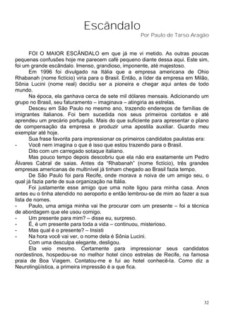 Escândalo
                                                     Por Paulo de Tarso Aragão


       FOI O MAIOR ESCÂNDALO em que já me vi metido. As outras poucas
pequenas confusões hoje me parecem café pequeno diante dessa aqui. Este sim,
foi um grande escândalo. Imenso, grandioso, imponente, até majestoso.
       Em 1996 foi divulgado na Itália que a empresa americana de Ohio
Rhabanah (nome fictício) viria para o Brasil. Então, a líder da empresa em Milão,
Sônia Lucini (nome real) decidiu ser a pioneira e chegar aqui antes de todo
mundo.
       Na época, ela ganhava cerca de sete mil dólares mensais. Adicionando um
grupo no Brasil, seu faturamento – imaginava – atingiria as estrelas.
       Desceu em São Paulo no mesmo ano, trazendo endereços de famílias de
imigrantes italianos. Foi bem sucedida nos seus primeiros contatos e até
aprendeu um precário português. Mais do que suficiente para apresentar o plano
de compensação da empresa e produzir uma apostila auxiliar. Guardo meu
exemplar até hoje.
       Sua frase favorita para impressionar os primeiros candidatos paulistas era:
-      Você nem imagina o que é isso que estou trazendo para o Brasil.
       Dito com um carregado sotaque italiano.
       Mas pouco tempo depois descobriu que ela não era exatamente um Pedro
Álvares Cabral de saias. Antes da “Rhabanah” (nome fictício), três grandes
empresas americanas de multinível já tinham chegado ao Brasil fazia tempo.
       De São Paulo foi para Recife, onde morava a noiva de um amigo seu, o
qual já fazia parte de sua organização na Itália.
       Foi justamente esse amigo que uma noite ligou para minha casa. Anos
antes eu o tinha atendido no aeroporto e então lembrou-se de mim ao fazer a sua
lista de nomes.
-      Paulo, uma amiga minha vai lhe procurar com um presente – foi a técnica
de abordagem que ele usou comigo.
-      Um presente para mim? – disse eu, surpreso.
-      É, é um presente para toda a vida – continuou, misterioso.
-      Mas qual é o presente? – Insisti
-      Na hora você vai ver, o nome dela é Sônia Lucini.
       Com uma desculpa elegante, desligou.
       Ela veio mesmo. Certamente para impressionar seus candidatos
nordestinos, hospedou-se no melhor hotel cinco estrelas de Recife, na famosa
praia de Boa Viagem. Contatou-me e fui ao hotel conhecê-la. Como diz a
Neurolingüística, a primeira impressão é a que fica.




                                                                                32
 